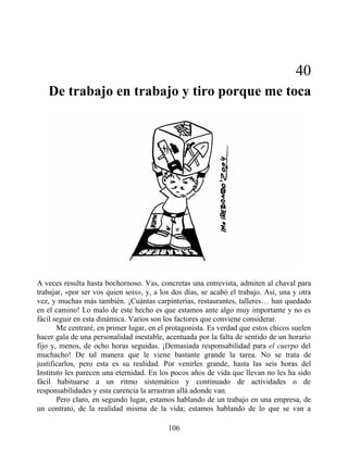 40
De trabajo en trabajo y tiro porque me toca
A veces resulta hasta bochornoso. Vas, concretas una entrevista, admiten al chaval para
trabajar, «por ser vos quien sois», y, a los dos días, se acabó el trabajo. Así, una y otra
vez, y muchas más también. ¡Cuántas carpinterías, restaurantes, talleres… han quedado
en el camino! Lo malo de este hecho es que estamos ante algo muy importante y no es
fácil seguir en esta dinámica. Varios son los factores que conviene considerar.
Me centraré, en primer lugar, en el protagonista. Es verdad que estos chicos suelen
hacer gala de una personalidad inestable, acentuada por la falta de sentido de un horario
fijo y, menos, de ocho horas seguidas. ¡Demasiada responsabilidad para el cuerpo del
muchacho! De tal manera que le viene bastante grande la tarea. No se trata de
justificarlos, pero esta es su realidad. Por venirles grande, hasta las seis horas del
Instituto les parecen una eternidad. En los pocos años de vida que llevan no les ha sido
fácil habituarse a un ritmo sistemático y continuado de actividades o de
responsabilidades y esta carencia la arrastran allá adonde van.
Pero claro, en segundo lugar, estamos hablando de un trabajo en una empresa, de
un contrato, de la realidad misma de la vida; estamos hablando de lo que se van a
106
 