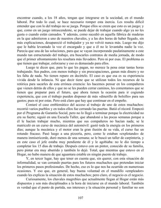 encontrar cuando, a los 18 años, tengan que integrarse en la sociedad, en el mundo
laboral. Por todo lo cual, se hace necesario romper esta inercia. Les resulta difícil
entender que con lo del trabajo no se juega. Porque ellos se creen que esto es un juego; y
que, como en un juego intrascendente, se puede dejar de trabajar cuando algo ya no les
gusta o cuando están cansados. Y además, como sucedió en aquella fábrica de maderas
en la que admitieron a uno de nuestros chavales, y a las dos horas de haber llegado, sin
más explicaciones, desapareció el trabajador y ya no volvió nunca más. Luego me dijo
que le había levantado la voz el encargado y que a él no le levantaba nadie la voz.
Parecía que una de las soluciones, para que se vayan incorporando paulatinamente a este
mundo tan estructurado del trabajo, era buscarles contratos de media jornada, de modo
que el primer afrontamiento les resultara más llevadero. Pero ni por esas. El problema es
que tienen que trabajar, esforzarse y eso es demasiado para ellos.
Luego te dicen que, para lo que les pagan, no merece la pena estar tantas horas
trabajando. Sus padres, con menos trabajo y sin preocupaciones, ganan más dinero y no
les falta de nada. No tienen reparo en decírtelo. El caso es que esa es su experiencia
vivida desde la infancia. Ni que decir tiene que se utilizan todos los recursos de la
retórica para sacarles de esta errónea creencia: les hacemos pensar en los compañeros
que vienen detrás de ellos y que no se les pueden cerrar caminos, les comentamos que se
tienen que preparar para el futuro, que ahora tienen la ocasión para ir cogiendo
experiencia, que con el trabajo pueden disponer de más «dinerillo de bolsillo» para sus
gastos; pues ni por estas. Pero está claro que hay que continuar en el empeño.
Contaré el caso emblemático del acceso al trabajo de uno de estos muchachos:
recorrió varios pueblos y en todos ellos fue cerrando las puertas. Batió el récord. Empezó
por el Programa de Garantía Social, pero no lo llegó a terminar porque la electricidad no
era su fuerte; siguió en una Escuela Taller, que abandonó a las pocas semanas porque a
él le hacían trabajar mucho, mientras que sus compañeros no hacían nada; se le
matriculó en un curso de mecánica del automóvil: gastó toda la energía en los primeros
días; aunque la mecánica y el motor eran la gran ilusión de su vida, el curso fue un
rotundo fracaso. Pasó luego a una pizzería, pero, como le estaban «explotando» de
manera inmisericorde, duró menos de una semana; se le buscó un taller de carpintería, y
en este caso el jefe estaba muy pendiente de él y le agobiaba: no le dio tiempo a
completar los 15 días de trabajo. Después estuvo con un pintor, conocido de su familia,
pero pintar era muy aburrido y también lo dejó. Total, que mientras que estuvo en el
Hogar, no hubo manera de que aguantara estable en ningún puesto de trabajo.
Y, en tercer lugar, hay que tener en cuenta que, sin querer, con esta situación de
informalidad, se van cerrando puertas para los futuros muchachos que pretendan iniciar
los primeros pasos profesionales. De hecho, eso es lo que nos ha ocurrido en numerosas
ocasiones. Y eso que, en general, hay buena voluntad en el mundillo «empleador»
cuando les explicas la situación de estos muchachos; pero claro, el negocio es el negocio.
Curiosamente, los chavales magrebíes que actualmente llegan al Hogar están más
dispuestos y son más disciplinados a la hora de iniciarse en el mundo laboral. También
es verdad que el punto de partida, sus intereses y la situación personal y familiar no son
107
 