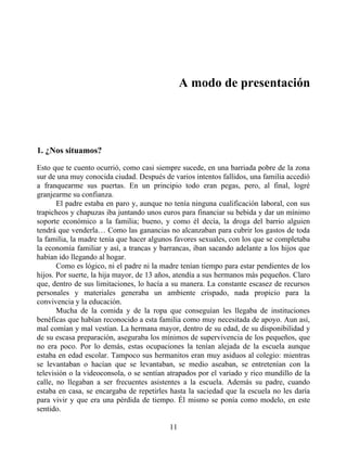A modo de presentación
1. ¿Nos situamos?
Esto que te cuento ocurrió, como casi siempre sucede, en una barriada pobre de la zona
sur de una muy conocida ciudad. Después de varios intentos fallidos, una familia accedió
a franquearme sus puertas. En un principio todo eran pegas, pero, al final, logré
granjearme su confianza.
El padre estaba en paro y, aunque no tenía ninguna cualificación laboral, con sus
trapicheos y chapuzas iba juntando unos euros para financiar su bebida y dar un mínimo
soporte económico a la familia; bueno, y como él decía, la droga del barrio alguien
tendrá que venderla… Como las ganancias no alcanzaban para cubrir los gastos de toda
la familia, la madre tenía que hacer algunos favores sexuales, con los que se completaba
la economía familiar y así, a trancas y barrancas, iban sacando adelante a los hijos que
habían ido llegando al hogar.
Como es lógico, ni el padre ni la madre tenían tiempo para estar pendientes de los
hijos. Por suerte, la hija mayor, de 13 años, atendía a sus hermanos más pequeños. Claro
que, dentro de sus limitaciones, lo hacía a su manera. La constante escasez de recursos
personales y materiales generaba un ambiente crispado, nada propicio para la
convivencia y la educación.
Mucha de la comida y de la ropa que conseguían les llegaba de instituciones
benéficas que habían reconocido a esta familia como muy necesitada de apoyo. Aun así,
mal comían y mal vestían. La hermana mayor, dentro de su edad, de su disponibilidad y
de su escasa preparación, aseguraba los mínimos de supervivencia de los pequeños, que
no era poco. Por lo demás, estas ocupaciones la tenían alejada de la escuela aunque
estaba en edad escolar. Tampoco sus hermanitos eran muy asiduos al colegio: mientras
se levantaban o hacían que se levantaban, se medio aseaban, se entretenían con la
televisión o la videoconsola, o se sentían atrapados por el variado y rico mundillo de la
calle, no llegaban a ser frecuentes asistentes a la escuela. Además su padre, cuando
estaba en casa, se encargaba de repetirles hasta la saciedad que la escuela no les daría
para vivir y que era una pérdida de tiempo. Él mismo se ponía como modelo, en este
sentido.
11
 