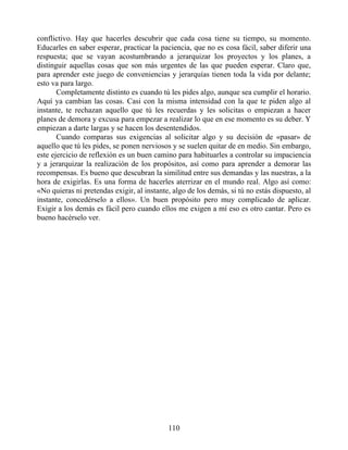 conflictivo. Hay que hacerles descubrir que cada cosa tiene su tiempo, su momento.
Educarles en saber esperar, practicar la paciencia, que no es cosa fácil, saber diferir una
respuesta; que se vayan acostumbrando a jerarquizar los proyectos y los planes, a
distinguir aquellas cosas que son más urgentes de las que pueden esperar. Claro que,
para aprender este juego de conveniencias y jerarquías tienen toda la vida por delante;
esto va para largo.
Completamente distinto es cuando tú les pides algo, aunque sea cumplir el horario.
Aquí ya cambian las cosas. Casi con la misma intensidad con la que te piden algo al
instante, te rechazan aquello que tú les recuerdas y les solicitas o empiezan a hacer
planes de demora y excusa para empezar a realizar lo que en ese momento es su deber. Y
empiezan a darte largas y se hacen los desentendidos.
Cuando comparas sus exigencias al solicitar algo y su decisión de «pasar» de
aquello que tú les pides, se ponen nerviosos y se suelen quitar de en medio. Sin embargo,
este ejercicio de reflexión es un buen camino para habituarles a controlar su impaciencia
y a jerarquizar la realización de los propósitos, así como para aprender a demorar las
recompensas. Es bueno que descubran la similitud entre sus demandas y las nuestras, a la
hora de exigirlas. Es una forma de hacerles aterrizar en el mundo real. Algo así como:
«No quieras ni pretendas exigir, al instante, algo de los demás, si tú no estás dispuesto, al
instante, concedérselo a ellos». Un buen propósito pero muy complicado de aplicar.
Exigir a los demás es fácil pero cuando ellos me exigen a mí eso es otro cantar. Pero es
bueno hacérselo ver.
110
 