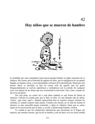 42
Hay niños que se mueren de hambre
Es probable que estos muchachos hasta hayan pasado hambre en algún momento de su
infancia. Me consta, por el historial de algunos de ellos, que la negligencia de sus padres
llegaba, en algunos casos, a esos lamentables extremos de la desnutrición. Quizá por esto
mismo ahora se permitan el lujo de comer sólo de aquello que les gusta.
Desgraciadamente se vuelven caprichosos y melindrosos con la comida. En cualquier
caso, son amigos de las dietas que nos recomienda la televisión. Pero, claro, cuando les
da en su real gusto.
Por otra parte, no comer tal o cual plato también es una forma de llamar la
atención. Utilizan la comida para que te fijes en ellos. Es una llamada más de alerta:
«¡Oye!, ¡que estoy aquí!». Además aprovechan bien la ocasión, porque, durante las
comidas, es cuando estamos todos juntos. Cuando esto sucede, no se trata de montar el
número; es más razonable seguir comiendo, y dejar al «objetor» hasta que se canse;
sigues en la conversación que se tenía, y ya está. Cuando tenga hambre, comerá.
La verdad es que las condiciones alimenticias que encuentran en el Hogar son
mejores, por muchas razones, que las de su familia y esto les hace vivir un cierto sentido
111
 