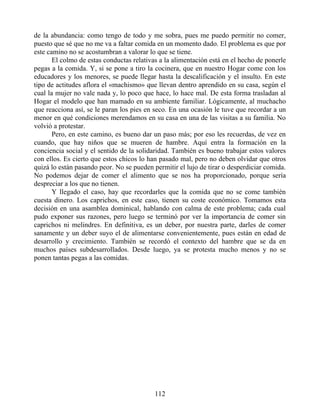 de la abundancia: como tengo de todo y me sobra, pues me puedo permitir no comer,
puesto que sé que no me va a faltar comida en un momento dado. El problema es que por
este camino no se acostumbran a valorar lo que se tiene.
El colmo de estas conductas relativas a la alimentación está en el hecho de ponerle
pegas a la comida. Y, si se pone a tiro la cocinera, que en nuestro Hogar come con los
educadores y los menores, se puede llegar hasta la descalificación y el insulto. En este
tipo de actitudes aflora el «machismo» que llevan dentro aprendido en su casa, según el
cual la mujer no vale nada y, lo poco que hace, lo hace mal. De esta forma trasladan al
Hogar el modelo que han mamado en su ambiente familiar. Lógicamente, al muchacho
que reacciona así, se le paran los pies en seco. En una ocasión le tuve que recordar a un
menor en qué condiciones merendamos en su casa en una de las visitas a su familia. No
volvió a protestar.
Pero, en este camino, es bueno dar un paso más; por eso les recuerdas, de vez en
cuando, que hay niños que se mueren de hambre. Aquí entra la formación en la
conciencia social y el sentido de la solidaridad. También es bueno trabajar estos valores
con ellos. Es cierto que estos chicos lo han pasado mal, pero no deben olvidar que otros
quizá lo están pasando peor. No se pueden permitir el lujo de tirar o desperdiciar comida.
No podemos dejar de comer el alimento que se nos ha proporcionado, porque sería
despreciar a los que no tienen.
Y llegado el caso, hay que recordarles que la comida que no se come también
cuesta dinero. Los caprichos, en este caso, tienen su coste económico. Tomamos esta
decisión en una asamblea dominical, hablando con calma de este problema; cada cual
pudo exponer sus razones, pero luego se terminó por ver la importancia de comer sin
caprichos ni melindres. En definitiva, es un deber, por nuestra parte, darles de comer
sanamente y un deber suyo el de alimentarse convenientemente, pues están en edad de
desarrollo y crecimiento. También se recordó el contexto del hambre que se da en
muchos países subdesarrollados. Desde luego, ya se protesta mucho menos y no se
ponen tantas pegas a las comidas.
112
 