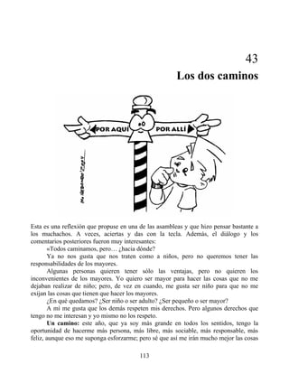 43
Los dos caminos
Esta es una reflexión que propuse en una de las asambleas y que hizo pensar bastante a
los muchachos. A veces, aciertas y das con la tecla. Además, el diálogo y los
comentarios posteriores fueron muy interesantes:
«Todos caminamos, pero… ¿hacia dónde?
Ya no nos gusta que nos traten como a niños, pero no queremos tener las
responsabilidades de los mayores.
Algunas personas quieren tener sólo las ventajas, pero no quieren los
inconvenientes de los mayores. Yo quiero ser mayor para hacer las cosas que no me
dejaban realizar de niño; pero, de vez en cuando, me gusta ser niño para que no me
exijan las cosas que tienen que hacer los mayores.
¿En qué quedamos? ¿Ser niño o ser adulto? ¿Ser pequeño o ser mayor?
A mí me gusta que los demás respeten mis derechos. Pero algunos derechos que
tengo no me interesan y yo mismo no los respeto.
Un camino: este año, que ya soy más grande en todos los sentidos, tengo la
oportunidad de hacerme más persona, más libre, más sociable, más responsable, más
feliz, aunque eso me suponga esforzarme; pero sé que así me irán mucho mejor las cosas
113
 