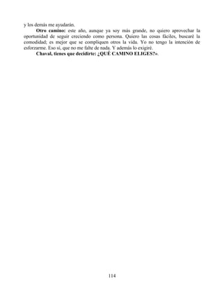 y los demás me ayudarán.
Otro camino: este año, aunque ya soy más grande, no quiero aprovechar la
oportunidad de seguir creciendo como persona. Quiero las cosas fáciles, buscaré la
comodidad; es mejor que se compliquen otros la vida. Yo no tengo la intención de
esforzarme. Eso sí, que no me falte de nada. Y además lo exigiré.
Chaval, tienes que decidirte: ¿QUÉ CAMINO ELIGES?».
114
 