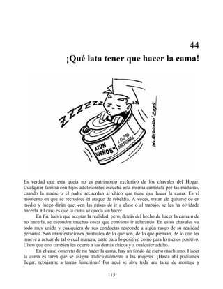 44
¡Qué lata tener que hacer la cama!
Es verdad que esta queja no es patrimonio exclusivo de los chavales del Hogar.
Cualquier familia con hijos adolescentes escucha esta misma cantinela por las mañanas,
cuando la madre o el padre recuerdan al chico que tiene que hacer la cama. Es el
momento en que se recrudece el ataque de rebeldía. A veces, tratan de quitarse de en
medio y luego dirán que, con las prisas de ir a clase o al trabajo, se les ha olvidado
hacerla. El caso es que la cama se queda sin hacer.
En fin, habrá que aceptar la realidad; pero, detrás del hecho de hacer la cama o de
no hacerla, se esconden muchas cosas que conviene ir aclarando. En estos chavales va
todo muy unido y cualquiera de sus conductas responde a algún rasgo de su realidad
personal. Son manifestaciones puntuales de lo que son, de lo que piensan, de lo que les
mueve a actuar de tal o cual manera, tanto para lo positivo como para lo menos positivo.
Claro que esto también les ocurre a los demás chicos y a cualquier adulto.
En el caso concreto de no hacer la cama, hay un fondo de cierto machismo. Hacer
la cama es tarea que se asigna tradicionalmente a las mujeres. ¡Hasta ahí podíamos
llegar, rebajarme a tareas femeninas! Por aquí se abre toda una tarea de montaje y
115
 