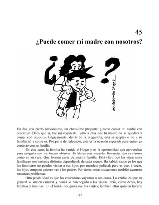 45
¿Puede comer mi madre con nosotros?
Un día, con cierto nerviosismo, un chaval me pregunta: ¿Puede comer mi madre con
nosotros? Claro que sí, fue mi respuesta. Faltaría más que tu madre no se quedara a
comer con nosotros. Lógicamente, detrás de la preguntita, está si aceptas o no a su
familia tal y como es. Por parte del educador, esta es la ocasión esperada para entrar en
contacto con su familia.
En este caso, la familia ha venido al Hogar y es la oportunidad que aprovechas
para acogerla con los brazos abiertos. Es básica esta acogida. Pretendes que se sientan
como en su casa. Que formen parte de nuestra familia. Está claro que las situaciones
familiares son bastante distintas dependiendo de cada menor. Ha habido casos en los que
los familiares no pueden visitar a sus hijos, por mandato judicial; pero es que, a veces,
los hijos tampoco quieren ver a los padres. Por cierto, estas situaciones también acarrean
bastantes problemas.
Otra posibilidad es que los educadores vayamos a sus casas. La verdad es que en
general se suelen esmerar y nunca se han negado a las visitas. Pero, como decía, hay
familias y familias. En el fondo, les gusta que los visites; también ellos quieren hacerte
117
 