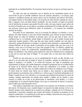 partícipe de su realidad familiar. En ocasiones hasta te hacen ver que es un honor que los
visites.
En todo este tipo de relaciones con la familia de los muchachos partes de la
convicción de que es posible establecer lazos de carácter educativo, o al menos, para
empezar a establecer puentes de mutuo apoyo con los familiares del chaval. De hecho,
con alguna familia se ha podido llegar a un acuerdo de intervención conjunta de cara al
hijo y, algunas veces, ha dado buenos resultados. En una ocasión, se logró un acuerdo
con la familia de un menor; para poder llevarlo a cabo, tuve que esperar a que saliera de
la cárcel el hombre que, en esa época, era pareja sentimental de la madre del chico, pues
esta persona ejercía gran influencia sobre el muchacho, y el acuerdo dio resultado
durante un tiempo.
Por parte de los educadores, esta es la ocasión de trabajar a la familia y con la
familia. De todas formas es casi una misión imposible, pero merece la pena intentarlo.
Desde luego no todas las familias se prestan, pero con las que dan el paso, con la
confianza que se va tomando, puede llegar el momento en que te pidan consejo para
solucionar asuntos propios. Claro que hay que tener mucho cuidado con este tipo de
relaciones, porque fácilmente te enredan y te quieren hacer partícipe y responsable de su
sistema familiar; de ahí que, desde el principio, ha de quedar claro que una cosa es la
familia y otra cosa es el Centro en el que está acogido el hijo. La familia, cuando hay
entendimiento y deseo de colaboración, paradójicamente, pasa a ser subsidiaria del
Hogar. En definitiva, este esfuerzo para mejorar la vida de las familias de los muchachos
es uno de los retos que tiene el Hogar. Y, en cuanto reto, es una tarea muy difícil de
abordar.
Pondré un caso para que se vea la complejidad de la tarea: un día, llevaba a un
chaval a su casa para que la madre le leyera la «cartilla», aunque mi intención no era
llegar ni siquiera a su pueblo. A la mitad del trayecto, me rogó el muchacho que
regresáramos al Hogar, que estaba dispuesto a aceptar la propuesta que se le había hecho
de entrar en la Escuela Taller, antes de tener que enfrentarse a su madre. Le tenía
verdadero miedo. En este caso, la madre estaba por la labor de colaborar con el Hogar.
El chico tenía un vínculo muy fuerte con su madre y esta situación se aprovechaba
positivamente en momentos muy conflictivos y críticos que el muchacho planteaba en el
Hogar. Cuando llevas a los chavales a su casa para que disfruten de permiso los fines de
semana, siempre aprovechas un tiempo para saludar y hablar con la familia y para
conocer el medio en el que se ha desenvuelto el muchacho. Esta fluidez, y a veces
complicidad, en la relación familia-Hogar, de la que es consciente el chaval, es positiva
para la labor que estás haciendo con él.
Otro aspecto importante que está presente en la relación con la familia es el futuro
del menor. En bastantes casos, cuando llegan a la mayoría de edad, piensan volver a su
familia; porque, claro, después de su estancia en el Hogar, ¿adónde van a ir? Entonces es
importante y necesario conseguir que el paso del Hogar a la familia se produzca en las
mejores condiciones. La experiencia te dice que no siempre salen bien las cosas; pero, en
cualquier caso, hay que procurar facilitarlas.
118
 