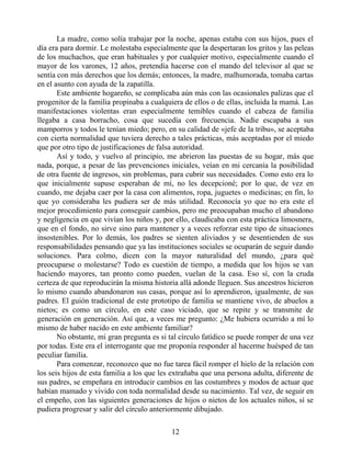 La madre, como solía trabajar por la noche, apenas estaba con sus hijos, pues el
día era para dormir. Le molestaba especialmente que la despertaran los gritos y las peleas
de los muchachos, que eran habituales y por cualquier motivo, especialmente cuando el
mayor de los varones, 12 años, pretendía hacerse con el mando del televisor al que se
sentía con más derechos que los demás; entonces, la madre, malhumorada, tomaba cartas
en el asunto con ayuda de la zapatilla.
Este ambiente hogareño, se complicaba aún más con las ocasionales palizas que el
progenitor de la familia propinaba a cualquiera de ellos o de ellas, incluida la mamá. Las
manifestaciones violentas eran especialmente temibles cuando el cabeza de familia
llegaba a casa borracho, cosa que sucedía con frecuencia. Nadie escapaba a sus
mamporros y todos le tenían miedo; pero, en su calidad de «jefe de la tribu», se aceptaba
con cierta normalidad que tuviera derecho a tales prácticas, más aceptadas por el miedo
que por otro tipo de justificaciones de falsa autoridad.
Así y todo, y vuelvo al principio, me abrieron las puestas de su hogar, más que
nada, porque, a pesar de las prevenciones iniciales, veían en mi cercanía la posibilidad
de otra fuente de ingresos, sin problemas, para cubrir sus necesidades. Como esto era lo
que inicialmente supuse esperaban de mí, no les decepcioné; por lo que, de vez en
cuando, me dejaba caer por la casa con alimentos, ropa, juguetes o medicinas; en fin, lo
que yo consideraba les pudiera ser de más utilidad. Reconocía yo que no era este el
mejor procedimiento para conseguir cambios, pero me preocupaban mucho el abandono
y negligencia en que vivían los niños y, por ello, claudicaba con esta práctica limosnera,
que en el fondo, no sirve sino para mantener y a veces reforzar este tipo de situaciones
insostenibles. Por lo demás, los padres se sienten aliviados y se desentienden de sus
responsabilidades pensando que ya las instituciones sociales se ocuparán de seguir dando
soluciones. Para colmo, dicen con la mayor naturalidad del mundo, ¿para qué
preocuparse o molestarse? Todo es cuestión de tiempo, a medida que los hijos se van
haciendo mayores, tan pronto como pueden, vuelan de la casa. Eso sí, con la cruda
certeza de que reproducirán la misma historia allá adonde lleguen. Sus ancestros hicieron
lo mismo cuando abandonaron sus casas, porque así lo aprendieron, igualmente, de sus
padres. El guión tradicional de este prototipo de familia se mantiene vivo, de abuelos a
nietos; es como un círculo, en este caso viciado, que se repite y se transmite de
generación en generación. Así que, a veces me pregunto: ¿Me hubiera ocurrido a mí lo
mismo de haber nacido en este ambiente familiar?
No obstante, mi gran pregunta es si tal círculo fatídico se puede romper de una vez
por todas. Este era el interrogante que me proponía responder al hacerme huésped de tan
peculiar familia.
Para comenzar, reconozco que no fue tarea fácil romper el hielo de la relación con
los seis hijos de esta familia a los que les extrañaba que una persona adulta, diferente de
sus padres, se empeñara en introducir cambios en las costumbres y modos de actuar que
habían mamado y vivido con toda normalidad desde su nacimiento. Tal vez, de seguir en
el empeño, con las siguientes generaciones de hijos o nietos de los actuales niños, sí se
pudiera progresar y salir del círculo anteriormente dibujado.
12
 