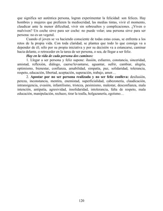 que significa ser auténtica persona, logran experimentar la felicidad: son felices. Hay
hombres y mujeres que prefieren la mediocridad, las medias tintas, vivir el momento,
claudicar ante la menor dificultad, vivir sin sobresaltos y complicaciones. ¿Viven o
malviven? Un coche sirve para ser coche: no puede volar; una persona sirve para ser
persona: no es un vegetal.
Cuando el joven se va haciendo consciente de todas estas cosas, se enfrenta a los
retos de la propia vida. Con toda claridad, se plantea que todo lo que consiga va a
depender de él; sólo por su propia iniciativa y por su decisión va a estancarse, caminar
hacia delante, o retroceder en la tarea de ser persona, o sea, de llegar a ser feliz.
Hay en la vida de cada persona dos caminos:
1. Llegar a ser persona y feliz supone: ilusión, esfuerzo, constancia, sinceridad,
amistad, reflexión, diálogo, caerse/levantarse, aguantar, sufrir, cambiar, alegría,
optimismo, bienestar, confianza, amabilidad, simpatía, paz, solidaridad, tolerancia,
respeto, educación, libertad, aceptación, superación, trabajo, amor…
2. Apostar por no ser persona realizada y no ser feliz conlleva: desilusión,
pereza, inconstancia, mentira, enemistad, superficialidad, cabezonería, claudicación,
intransigencia, evasión, infantilismo, tristeza, pesimismo, malestar, desconfianza, mala
intención, antipatía, agresividad, insolidaridad, intolerancia, falta de respeto, mala
educación, manipulación, rechazo, tirar la toalla, holgazanería, egoísmo…
120
 