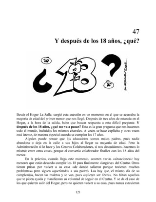 47
Y después de los 18 años, ¿qué?
Desde el Hogar La Salle, surgió esta cuestión en un momento en el que se acercaba la
mayoría de edad del primer menor que nos llegó. Después de tres años de estancia en el
Hogar, a la hora de la salida, hubo que buscar respuesta a esta difícil pregunta: Y
después de los 18 años, ¿qué me va a pasar? Esta es la gran pregunta que nos hacemos
todo el mundo, incluidos los mismos chavales. A veces se hace explícita y otras veces
está latente, de manera especial cuando se cumplen los 17 años.
Alguien puede pensar que los educadores somos malos padres, pues nadie
abandona o deja en la calle a sus hijos al llegar su mayoría de edad. Pero la
Administración sí lo hace y los Centros Colaboradores, si nos descuidamos, hacemos lo
mismo; entre otras cosas, porque el convenio colaborador finaliza con los 18 años del
menor.
En la práctica, cuando llega este momento, ocurren varias «situaciones»: hay
menores que están desando cumplir los 18 para finalmente «largarse» del Centro. Otros
tienen prisas por volver a su casa «de donde salieron porque tuvieron muchos
problemas» pero siguen «queriendo» a sus padres. Los hay que, el mismo día de su
cumpleaños, hacen las maletas y se van, pues «quieren ser libres». No faltan aquellos
que te piden ayuda y manifiestan su voluntad de seguir en el Centro. Y se da el caso de
los que quieren salir del Hogar, pero no quieren volver a su casa, pues nunca estuvieron
121
 
