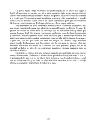 Lo que de hecho vengo observando es que la mayoría de los chicos que llegan a
los 18 años no están preparados para vivir solos; necesitan algún apoyo, siempre distinto
del que han tenido hasta ese momento. Aquí se nos plantea a los educadores una llamada
a la creatividad. Unos quieren seguir estudiando y otros se están insertando en el mundo
laboral; una de nuestras tareas sería la de seguir animándoles para que no abandonen
fácilmente estos incipientes y débiles propósitos; en ello se juegan su futuro.
Muy importante en estos momentos de transición es la cuestión económica: hay
que seguir orientándoles para que administren razonablemente sus bienes. Ya que, de
pronto, se ven con un dinero fruto de su trabajo que no han tenido nunca y saben que
pueden disponer de él. Ciertamente es como una «golosina» y con facilidad lo malgastan
y derrochan. Muchos ejemplos podría citar de chicos que lo primero que hicieron fue
comprarse una moto innecesaria o malgastaron en no se sabe qué fiestas con los amigos,
o peor aún, con los que creían que eran sus amigos, sus ahorros; luego terminan
comprobando desilusionados que los amigos sólo lo eran para las juergas, ellos que
buscaban vincularse por medio de la amistad con otras personas, porque esta de la
amistad verdadera es otra de sus asignaturas pendientes siempre necesaria para su
estabilidad afectiva.
En definitiva, estamos ante una meta que necesita ser planificada, pero con mucho
tiempo de antelación. Casi desde el mismo día en que el chaval llega al Centro. Y con él,
ir proyectando lo que va a ser su futuro. Si la familia se muestra colaboradora, es vital
que se trabaje con ella y se lleve un plan educativo sistémico, sobre todo, si el hijo
alberga la intención y el propósito de volver a su casa.
123
 