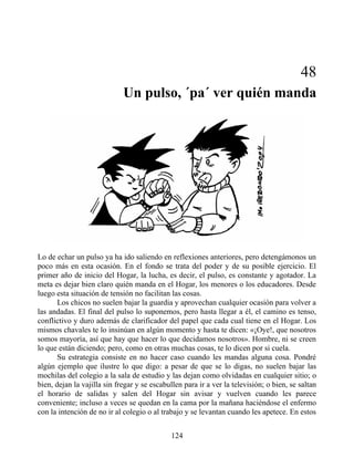48
Un pulso, ´pa´ ver quién manda
Lo de echar un pulso ya ha ido saliendo en reflexiones anteriores, pero detengámonos un
poco más en esta ocasión. En el fondo se trata del poder y de su posible ejercicio. El
primer año de inicio del Hogar, la lucha, es decir, el pulso, es constante y agotador. La
meta es dejar bien claro quién manda en el Hogar, los menores o los educadores. Desde
luego esta situación de tensión no facilitan las cosas.
Los chicos no suelen bajar la guardia y aprovechan cualquier ocasión para volver a
las andadas. El final del pulso lo suponemos, pero hasta llegar a él, el camino es tenso,
conflictivo y duro además de clarificador del papel que cada cual tiene en el Hogar. Los
mismos chavales te lo insinúan en algún momento y hasta te dicen: «¡Oye!, que nosotros
somos mayoría, así que hay que hacer lo que decidamos nosotros». Hombre, ni se creen
lo que están diciendo; pero, como en otras muchas cosas, te lo dicen por si cuela.
Su estrategia consiste en no hacer caso cuando les mandas alguna cosa. Pondré
algún ejemplo que ilustre lo que digo: a pesar de que se lo digas, no suelen bajar las
mochilas del colegio a la sala de estudio y las dejan como olvidadas en cualquier sitio; o
bien, dejan la vajilla sin fregar y se escabullen para ir a ver la televisión; o bien, se saltan
el horario de salidas y salen del Hogar sin avisar y vuelven cuando les parece
conveniente; incluso a veces se quedan en la cama por la mañana haciéndose el enfermo
con la intención de no ir al colegio o al trabajo y se levantan cuando les apetece. En estos
124
 