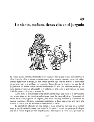 49
Lo siento, mañana tienes cita en el juzgado
La verdad es que impone este mundo de los juzgados para el que no está acostumbrado a
ellos. Los chavales lo tienen asumido como algo bastante normal, pues casi todos,
cuando ingresan en el Hogar, ya han tenido que ver algo con ese mundo; lo consideran
como tener que ir al médico, por ejemplo. Recuerdo que la primera vez que fui al
juzgado con un menor estaba yo más nervioso que él. Más que nada era porque yo no
sabía desenvolverme en el juzgado y él andaba por allí como si estuviera en su casa;
desde luego no era la primera vez que iba.
Ahora bien, la familiaridad no les ahorra el mal trago que pasan y el nerviosismo
que acusan tanto en los trámites preliminares como luego en el juicio. Ciertamente el
hecho de ir a los juzgados les impone, pero ellos son muy hombres y lo afrontan de
manera «valiente». Algunos, en primer movimiento, te dicen que no van a ir; pero, a la
hora de la verdad, son los primeros en montarse en el coche.
La actitud del educador en este trance es la de apoyarlos para que no se sientan
solos y hacerles más llevadera esta situación de apuro. Lo cual no quita que les hagas
caer en la cuenta de por qué han llegado adonde han llegado. Y sobre todo, que vean las
127
 