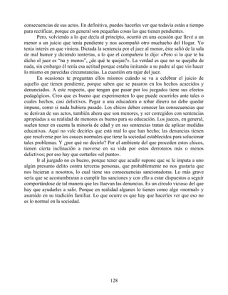 consecuencias de sus actos. En definitiva, puedes hacerles ver que todavía están a tiempo
para rectificar, porque en general son pequeñas cosas las que tienen pendientes.
Pero, volviendo a lo que decía al principio, ocurrió en una ocasión que llevé a un
menor a un juicio que tenía pendiente y nos acompañó otro muchacho del Hogar. Yo
tenía interés en que viniera. Dictada la sentencia por el juez al menor, éste salió de la sala
de mal humor y diciendo tonterías, a lo que el compañero le dijo: «Pero si lo que te ha
dicho el juez es “na y menos”, ¿de qué te quejas?». La verdad es que no se quejaba de
nada, sin embargo él tenía esa actitud porque estaba imitando a su padre al que vio hacer
lo mismo en parecidas circunstancias. La cuestión era rajar del juez.
En ocasiones te preguntan ellos mismos cuándo se va a celebrar el juicio de
aquello que tienen pendiente, porque saben que se pasaron en los hechos acaecidos y
denunciados. A este respecto, que tengan que pasar por los juzgados tiene sus efectos
pedagógicos. Creo que es bueno que experimenten lo que puede ocurrirles ante tales o
cuales hechos, casi delictivos. Pegar a una educadora o robar dinero no debe quedar
impune, como si nada hubiera pasado. Los chicos deben conocer las consecuencias que
se derivan de sus actos, también ahora que son menores, y ser corregidos con sentencias
apropiadas a su realidad de menores es bueno para su educación. Los jueces, en general,
suelen tener en cuenta la minoría de edad y en sus sentencias tratan de aplicar medidas
educativas. Aquí no vale decirles que está mal lo que han hecho; las denuncias tienen
que resolverse por los cauces normales que tiene la sociedad establecidos para solucionar
tales problemas. Y ¿por qué no decirlo? Por el ambiente del que proceden estos chicos,
tienen cierta inclinación a moverse en su vida por estos derroteros más o menos
delictivos; por eso hay que cortarles «el punto».
Ir al juzgado no es bueno, porque tener que acudir supone que se le imputa a uno
algún presunto delito contra terceras personas, que probablemente no nos gustaría que
nos hicieran a nosotros, lo cual tiene sus consecuencias sancionadoras. Lo más grave
sería que se acostumbraran a cumplir las sanciones y con ello a estar dispuestos a seguir
comportándose de tal manera que les lluevan las denuncias. Es un círculo vicioso del que
hay que ayudarles a salir. Porque en realidad algunos lo tienen como algo «normal» y
asumido en su tradición familiar. Lo que ocurre es que hay que hacerles ver que eso no
es lo normal en la sociedad.
128
 