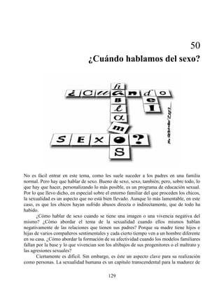 50
¿Cuándo hablamos del sexo?
No es fácil entrar en este tema, como les suele suceder a los padres en una familia
normal. Pero hay que hablar de sexo. Bueno de sexo, sexo, también; pero, sobre todo, lo
que hay que hacer, personalizando lo más posible, es un programa de educación sexual.
Por lo que llevo dicho, en especial sobre el entorno familiar del que proceden los chicos,
la sexualidad es un aspecto que no está bien llevado. Aunque lo más lamentable, en este
caso, es que los chicos hayan sufrido abusos directa o indirectamente, que de todo ha
habido.
¿Cómo hablar de sexo cuando se tiene una imagen o una vivencia negativa del
mismo? ¿Cómo abordar el tema de la sexualidad cuando ellos mismos hablan
negativamente de las relaciones que tienen sus padres? Porque su madre tiene hijos e
hijas de varios compañeros sentimentales y cada cierto tiempo ven a un hombre diferente
en su casa. ¿Cómo abordar la formación de su afectividad cuando los modelos familiares
fallan por la base y lo que vivencian son los altibajos de sus progenitores o el maltrato y
las agresiones sexuales?
Ciertamente es difícil. Sin embargo, es éste un aspecto clave para su realización
como personas. La sexualidad humana es un capítulo transcendental para la madurez de
129
 