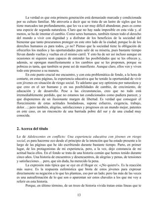 La verdad es que esta primera generación está demasiado marcada y condicionada
por su cultura familiar. Me atrevería a decir que se trata de un lastre de siglos que los
tiene marcados tan profundamente, que les va a ser muy difícil abandonar, pues es como
una especie de segunda naturaleza. Claro que no hay nada imposible en esta vida y, al
menos, se ha de intentar el cambio. Como seres humanos, también tienen todo el derecho
del mundo a vivir con dignidad y a disfrutar de los beneficios de la sociedad del
bienestar que tanto procuramos proteger en este otro lado de la ciudad; porque lo de los
derechos humanos es para todos, ¿o no? Pienso que la sociedad tiene la obligación de
ofrecerles los medios y las oportunidades para salir de su miseria, pues bastante tiempo
llevan dando vueltas y vueltas en el mismo carril. Y esto ha de ser así incluso aunque en
ocasiones ni siquiera sean capaces de entender las posibilidades que se les ofrecen y,
además, se opongan manifiestamente a los cambios que se les proponen, porque su
pobreza es tanta, que también se pone así de manifiesto. Aunque claro, ellos ven y viven
todo este proceso a su manera.
En este punto crucial me encuentro, y con esta problemática de fondo, a la hora de
contarte, en estas páginas, la experiencia educativa que he tenido la oportunidad de vivir
con jóvenes en situación de riesgo social. Te adelanto que soy optimista por naturaleza y
que creo en el ser humano y en sus posibilidades de cambio, de crecimiento, de
educación y de desarrollo. Pese a las circunstancias, creo que no todo está
irremediablemente perdido, que no estamos tan condicionados como pudiera parecer, y
que disponemos de un ilusionante margen de libertad. Es verdad que conseguir el
florecimiento de estas actitudes bondadosas, supone esfuerzo, exigencia, trabajo,
dolor…; pero también, alegrías, satisfacciones y progresos en un mundo mejor, patentes
en este caso, en un rinconcito de una barriada pobre del sur y de una ciudad muy
conocida.
2. Acerca del título
Lo de Adolescentes en conflicto: Una experiencia educativa con jóvenes en riesgo
social, es para hacerme eco desde el principio de la intención que ha estado presente a lo
largo de las páginas que he ido escribiendo durante bastante tiempo. Parto, en primer
lugar, de los protagonistas de mi experiencia, pero, a la vez, dejo constancia de mi
actitud hacia ellos. En el fondo se trata de una historia común que hemos tenido durante
cinco años. Una historia de encuentros y desencuentros, de alegrías y penas, de tensiones
y satisfacciones… pero, que sin duda, ha merecido la pena.
La expresión más típica que se oye en el Hogar es: «¡No quiero!». Es la reacción
más suave. Es la respuesta eufemística que brota de estos jóvenes para expresar
directamente su negación a lo que les planteas, eso por un lado; pero las más de las veces
es una autoafirmación de lo que son o aparentan ser estos chavales a los que me voy a
referir en esta historia.
Porque, en último término, de un trozo de historia vivida tratan estas líneas que te
13
 