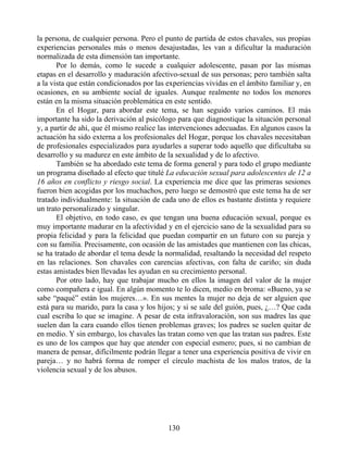 la persona, de cualquier persona. Pero el punto de partida de estos chavales, sus propias
experiencias personales más o menos desajustadas, les van a dificultar la maduración
normalizada de esta dimensión tan importante.
Por lo demás, como le sucede a cualquier adolescente, pasan por las mismas
etapas en el desarrollo y maduración afectivo-sexual de sus personas; pero también salta
a la vista que están condicionados por las experiencias vividas en el ámbito familiar y, en
ocasiones, en su ambiente social de iguales. Aunque realmente no todos los menores
están en la misma situación problemática en este sentido.
En el Hogar, para abordar este tema, se han seguido varios caminos. El más
importante ha sido la derivación al psicólogo para que diagnostique la situación personal
y, a partir de ahí, que él mismo realice las intervenciones adecuadas. En algunos casos la
actuación ha sido externa a los profesionales del Hogar, porque los chavales necesitaban
de profesionales especializados para ayudarles a superar todo aquello que dificultaba su
desarrollo y su madurez en este ámbito de la sexualidad y de lo afectivo.
También se ha abordado este tema de forma general y para todo el grupo mediante
un programa diseñado al efecto que titulé La educación sexual para adolescentes de 12 a
16 años en conflicto y riesgo social. La experiencia me dice que las primeras sesiones
fueron bien acogidas por los muchachos, pero luego se demostró que este tema ha de ser
tratado individualmente: la situación de cada uno de ellos es bastante distinta y requiere
un trato personalizado y singular.
El objetivo, en todo caso, es que tengan una buena educación sexual, porque es
muy importante madurar en la afectividad y en el ejercicio sano de la sexualidad para su
propia felicidad y para la felicidad que puedan compartir en un futuro con su pareja y
con su familia. Precisamente, con ocasión de las amistades que mantienen con las chicas,
se ha tratado de abordar el tema desde la normalidad, resaltando la necesidad del respeto
en las relaciones. Son chavales con carencias afectivas, con falta de cariño; sin duda
estas amistades bien llevadas les ayudan en su crecimiento personal.
Por otro lado, hay que trabajar mucho en ellos la imagen del valor de la mujer
como compañera e igual. En algún momento te lo dicen, medio en broma: «Bueno, ya se
sabe “paqué” están los mujeres…». En sus mentes la mujer no deja de ser alguien que
está para su marido, para la casa y los hijos; y si se sale del guión, pues, ¿…? Que cada
cual escriba lo que se imagine. A pesar de esta infravaloración, son sus madres las que
suelen dan la cara cuando ellos tienen problemas graves; los padres se suelen quitar de
en medio. Y sin embargo, los chavales las tratan como ven que las tratan sus padres. Este
es uno de los campos que hay que atender con especial esmero; pues, si no cambian de
manera de pensar, difícilmente podrán llegar a tener una experiencia positiva de vivir en
pareja… y no habrá forma de romper el círculo machista de los malos tratos, de la
violencia sexual y de los abusos.
130
 