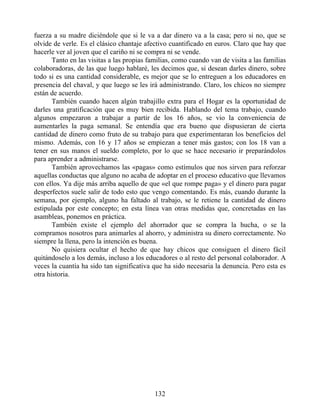 fuerza a su madre diciéndole que si le va a dar dinero va a la casa; pero si no, que se
olvide de verle. Es el clásico chantaje afectivo cuantificado en euros. Claro que hay que
hacerle ver al joven que el cariño ni se compra ni se vende.
Tanto en las visitas a las propias familias, como cuando van de visita a las familias
colaboradoras, de las que luego hablaré, les decimos que, si desean darles dinero, sobre
todo si es una cantidad considerable, es mejor que se lo entreguen a los educadores en
presencia del chaval, y que luego se les irá administrando. Claro, los chicos no siempre
están de acuerdo.
También cuando hacen algún trabajillo extra para el Hogar es la oportunidad de
darles una gratificación que es muy bien recibida. Hablando del tema trabajo, cuando
algunos empezaron a trabajar a partir de los 16 años, se vio la conveniencia de
aumentarles la paga semanal. Se entendía que era bueno que dispusieran de cierta
cantidad de dinero como fruto de su trabajo para que experimentaran los beneficios del
mismo. Además, con 16 y 17 años se empiezan a tener más gastos; con los 18 van a
tener en sus manos el sueldo completo, por lo que se hace necesario ir preparándolos
para aprender a administrarse.
También aprovechamos las «pagas» como estímulos que nos sirven para reforzar
aquellas conductas que alguno no acaba de adoptar en el proceso educativo que llevamos
con ellos. Ya dije más arriba aquello de que «el que rompe paga» y el dinero para pagar
desperfectos suele salir de todo esto que vengo comentando. Es más, cuando durante la
semana, por ejemplo, alguno ha faltado al trabajo, se le retiene la cantidad de dinero
estipulada por este concepto; en esta línea van otras medidas que, concretadas en las
asambleas, ponemos en práctica.
También existe el ejemplo del ahorrador que se compra la hucha, o se la
compramos nosotros para animarles al ahorro, y administra su dinero correctamente. No
siempre la llena, pero la intención es buena.
No quisiera ocultar el hecho de que hay chicos que consiguen el dinero fácil
quitándoselo a los demás, incluso a los educadores o al resto del personal colaborador. A
veces la cuantía ha sido tan significativa que ha sido necesaria la denuncia. Pero esta es
otra historia.
132
 