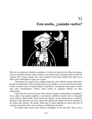 52
Esta noche, ¿cuándo vuelvo?
Otro de los campos de «batalla» constantes es la hora de regreso de los fines de semana,
como en cualquier familia. Aquí el pulso es un deporte que se practica todos los fines de
semana. Por si cuela, cuando van a salir, siempre te dicen que vendrán más tarde, no se
sabe si para «chincharte» o para ver si cuela.
Conocemos los riesgos de las salidas nocturnas, pero también somos conscientes
de que la socialización tiene un punto fuerte en las salidas y en el ocio del fin de semana.
Como en tantas cosas, se trata de hallar el equilibrio y de aprender entre todos lo mejor
para estas circunstancias. Vamos, como sucede en cualquier familia con hijos
adolescentes.
Claro que esta convivencia que tanto valoran, porque lo pasan junto a compañeros
de su edad, y que puede ayudarles a socializarse, también le puede servir al educador
como refuerzo educacional. De tal forma que algunos, en las transacciones o contratos
educativos que hacemos con ellos, tienen que ganarse las salidas del fin de semana; se
las tienen que merecer. De hecho, saben que la salida depende de cómo haya ido la
semana; así, podrán salir o no el viernes o el sábado por la noche.
El camino para marcar unos horarios razonables no ha sido fácil. Pero, con el
133
 