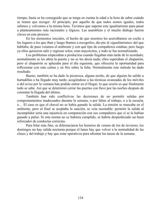 tiempo, hasta se ha conseguido que se tenga en cuenta la edad a la hora de saber cuándo
se tienen que recoger. Al principio, por aquello de que todos somos iguales, todos
salimos y volvemos a la misma hora. Tuvimos que superar este igualitarismo para pasar
a planteamientos más racionales y lógicos. Las asambleas y el mucho diálogo fueron
claves en este proceso.
En los momentos iniciales, el hecho de que nosotros les acercábamos en coche a
los lugares a los que iban y luego íbamos a recogerlos, dio pie al «igualitarismo» del que
hablaba; de paso veíamos el ambiente y con qué tipo de compañeros estaban; pero luego
ya ellos quisieron salir y regresar solos; eran mayorcitos, y todo se fue normalizando.
Los problemas empezaban a producirse cuando llegaban más tarde de lo acordado;
normalmente se les abría la puerta y no se les decía nada; ellos esperaban el chaparrón,
pero el chaparrón se aplazaba para el día siguiente, que ofrecería la oportunidad para
reflexionar con más calma y en frío sobre la falta. Normalmente este método ha dado
resultado.
Bueno, también se ha dado la picaresca, alguna noche, de que alguien ha salido a
hurtadillas o ha llegado muy tarde; acogiéndose a las técnicas avanzadas de los móviles
o del aviso por la ventana han podido entrar en el Hogar, lo que ocurre es que finalmente
todo se sabe. Así que se determinó cerrar las puertas con llave por las noches después de
constatar la llegada del último.
También han sido conflictivas las decisiones de no permitir salidas por
comportamientos inadecuados durante la semana, o por faltas al trabajo, o a la escuela,
o… El caso es que el chaval no se había ganado la salida. La tensión se mascaba en el
ambiente, pero al final se aceptaba la sanción, se veía razonable: permitir la salida al
incumplidor sería una injusticia en comparación con sus compañeros que sí se la habían
ganado a pulso. Si esta norma no se hubiera cumplido, se habría desperdiciado un buen
reforzador de conductas correctas.
Para hilar más fino, se diferenciaron los horarios de verano de los de invierno; los
domingos no hay salida nocturna porque el lunes hay que volver a la normalidad de las
clases y del trabajo y hay que estar operativos para afrontar las tareas de la semana.
134
 