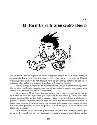 53
El Hogar La Salle es un centro abierto
Por definición, nuestro Hogar es un centro de régimen abierto; no es un centro cerrado o
semicerrado. Los menores pueden entrar y salir, salvo que se encuentren en libertad
vigilada, de los cuales ya ha habido algún caso. En este sentido tratamos de que sea lo
más parecido a un hogar, a una casa de cualquiera de nuestras familias.
Pero no lo digo sólo porque los chavales entren y salgan normalmente siguiendo
los horarios establecidos, logrados esta vez sí, con sudor y sangre, sino porque está
abierto a que determinadas personas nos visiten.
Iré por partes. Al principio, hubo que aclarar que el hecho de que las puertas no
estuvieran cerradas no significaba que cada cual pudiera entrar y, sobre todo, salir
cuando quisiera. Esto no fue fácil de aceptar y acarreó sus problemas y tensiones. A
pesar de la política de puertas abiertas, había que dejar bien delimitadas las salidas; no se
podía estar entrando y saliendo cuado uno quisiera, entre otras cosas, porque alguien
tenía que estar pendiente de abrir las puertas, lo cual no dejaba de ser un latazo, con
tantas idas y venidas.
En el terreno de las amistades y relaciones, que unos han desarrollado más que
otros, por lo general, han sido muy normales, y la casa ha estado siempre abierta a estas
135
 