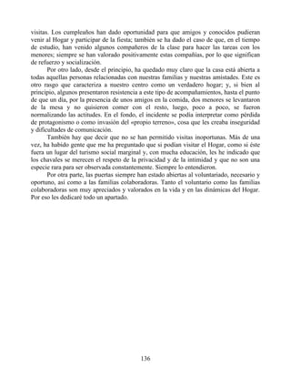 visitas. Los cumpleaños han dado oportunidad para que amigos y conocidos pudieran
venir al Hogar y participar de la fiesta; también se ha dado el caso de que, en el tiempo
de estudio, han venido algunos compañeros de la clase para hacer las tareas con los
menores; siempre se han valorado positivamente estas compañías, por lo que significan
de refuerzo y socialización.
Por otro lado, desde el principio, ha quedado muy claro que la casa está abierta a
todas aquellas personas relacionadas con nuestras familias y nuestras amistades. Este es
otro rasgo que caracteriza a nuestro centro como un verdadero hogar; y, si bien al
principio, algunos presentaron resistencia a este tipo de acompañamientos, hasta el punto
de que un día, por la presencia de unos amigos en la comida, dos menores se levantaron
de la mesa y no quisieron comer con el resto, luego, poco a poco, se fueron
normalizando las actitudes. En el fondo, el incidente se podía interpretar como pérdida
de protagonismo o como invasión del «propio terreno», cosa que les creaba inseguridad
y dificultades de comunicación.
También hay que decir que no se han permitido visitas inoportunas. Más de una
vez, ha habido gente que me ha preguntado que si podían visitar el Hogar, como si éste
fuera un lugar del turismo social marginal y, con mucha educación, les he indicado que
los chavales se merecen el respeto de la privacidad y de la intimidad y que no son una
especie rara para ser observada constantemente. Siempre lo entendieron.
Por otra parte, las puertas siempre han estado abiertas al voluntariado, necesario y
oportuno, así como a las familias colaboradoras. Tanto el voluntario como las familias
colaboradoras son muy apreciados y valorados en la vida y en las dinámicas del Hogar.
Por eso les dedicaré todo un apartado.
136
 