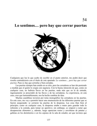 54
Lo sentimos… pero hay que cerrar puertas
Cualquiera que lea lo que acabo de escribir en el punto anterior, me podrá decir que
resulta contradictorio con el título de este apartado: Lo sentimos… pero hay que cerrar
puertas. Pues sí, hay que cerrarlas y bien cerradas.
Las puertas siempre han estado en su sitio, pero las cerraduras se han ido poniendo
a medida que el guión lo exigía con urgencia. Con la buena intención de que, como en
cualquier casa, no hubiera llaves en las puertas, nada más que en la de entrada,
ingenuamente se prescindió de las llaves y de las cerraduras. La experiencia, en este
caso, creo que lamentablemente, nos ha hecho cambiar de idea.
Muchas asambleas tuvieron por tema monográfico las cerraduras en las puertas.
En este caso, me voy a permitir hacer una enumeración de las diferentes puertas que se
fueron asegurando: se cerraron las puertas de la despensa. Las cosa iban bien al
principio; como en cualquier casa, la despensa estaba a mano para guardar todo lo
referente a la comida, para tomar un aperitivo; sin embargo, se empezó a notar que
desaparecían alimentos y, además, luego aparecían restos y envolturas de patatas y
galletas en los dormitorios o en los cajones de la sala de estudio; así que tuvimos que
137
 
