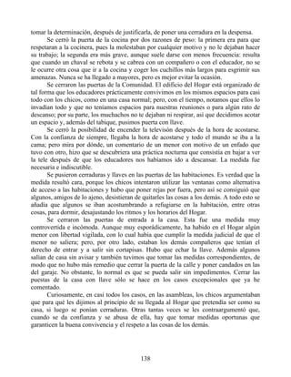 tomar la determinación, después de justificarla, de poner una cerradura en la despensa.
Se cerró la puerta de la cocina por dos razones de peso: la primera era para que
respetaran a la cocinera, pues la molestaban por cualquier motivo y no le dejaban hacer
su trabajo; la segunda era más grave, aunque suele darse con menos frecuencia: resulta
que cuando un chaval se rebota y se cabrea con un compañero o con el educador, no se
le ocurre otra cosa que ir a la cocina y coger los cuchillos más largos para esgrimir sus
amenazas. Nunca se ha llegado a mayores, pero es mejor evitar la ocasión.
Se cerraron las puertas de la Comunidad. El edificio del Hogar está organizado de
tal forma que los educadores prácticamente convivimos en los mismos espacios para casi
todo con los chicos, como en una casa normal; pero, con el tiempo, notamos que ellos lo
invadían todo y que no teníamos espacios para nuestras reuniones o para algún rato de
descanso; por su parte, los muchachos no te dejaban ni respirar, así que decidimos acotar
un espacio y, además del tabique, pusimos puerta con llave.
Se cerró la posibilidad de encender la televisón después de la hora de acostarse.
Con la confianza de siempre, llegaba la hora de acostarse y todo el mundo se iba a la
cama; pero mira por dónde, un comentario de un menor con motivo de un enfado que
tuvo con otro, hizo que se descubriera una práctica nocturna que consistía en bajar a ver
la tele después de que los educadores nos habíamos ido a descansar. La medida fue
necesaria e indiscutible.
Se pusieron cerraduras y llaves en las puertas de las habitaciones. Es verdad que la
medida resultó cara, porque los chicos intentaron utilizar las ventanas como alternativa
de acceso a las habitaciones y hubo que poner rejas por fuera, pero así se consiguió que
algunos, amigos de lo ajeno, desistieran de quitarles las cosas a los demás. A todo esto se
añadía que algunos se iban acostumbrando a refugiarse en la habitación, entre otras
cosas, para dormir, desajustando los ritmos y los horarios del Hogar.
Se cerraron las puertas de entrada a la casa. Esta fue una medida muy
controvertida e incómoda. Aunque muy esporádicamente, ha habido en el Hogar algún
menor con libertad vigilada, con lo cual había que cumplir la medida judicial de que el
menor no saliera; pero, por otro lado, estaban los demás compañeros que tenían el
derecho de entrar y a salir sin cortapisas. Hubo que echar la llave. Además algunos
salían de casa sin avisar y también tuvimos que tomar las medidas correspondientes, de
modo que no hubo más remedio que cerrar la puerta de la calle y poner candados en las
del garaje. No obstante, lo normal es que se pueda salir sin impedimentos. Cerrar las
puestas de la casa con llave sólo se hace en los casos excepcionales que ya he
comentado.
Curiosamente, en casi todos los casos, en las asambleas, los chicos argumentaban
que para qué les dijimos al principio de su llegada al Hogar que pretendía ser como su
casa, si luego se ponían cerraduras. Otras tantas veces se les contraargumentó que,
cuando se da confianza y se abusa de ella, hay que tomar medidas oportunas que
garanticen la buena convivencia y el respeto a las cosas de los demás.
138
 