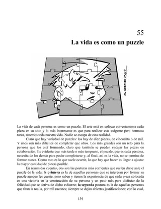 55
La vida es como un puzzle
La vida de cada persona es como un puzzle. El arte está en colocar correctamente cada
pieza en su sitio y lo más interesante es que para realizar esta exigente pero hermosa
tarea, tenemos toda nuestra vida. Nadie se escapa de esta realidad.
Claro que hay variedad de puzzles: los hay de diez piezas, de cincuenta o de mil.
Y unos son más difíciles de completar que otros. Los más grandes son un reto para la
persona que los está formando, claro que también se pueden encajar las piezas en
colaboración. Es evidente que más tarde o más temprano, el puzzle, que es cada persona,
necesita de los demás para poder completarse y, al final, así es la vida, no se termina de
formar nunca. Como esto es lo que suele ocurrir, lo que hay que hacer es llegar a ajustar
la mayor cantidad de piezas posible.
En resumidas cuentas, dos son las posturas más corrientes que suelen darse ante el
puzzle de la vida: la primera es la de aquellas personas que se interesan por formar su
puzzle aunque les cueste, pero saben y tienen la experiencia de que cada pieza colocada
es una victoria en la construcción de su persona y un paso más para disfrutar de la
felicidad que se deriva de dicho esfuerzo; la segunda postura es la de aquellas personas
que tiran la toalla, por mil razones; siempre se dejan abiertas justificaciones; con lo cual,
139
 