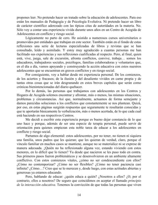 propones leer. No pretendo hacer un tratado sobre la educación de adolescentes. Para eso
están los manuales de Pedagogía y de Psicología Evolutiva. Ni pretendo hacer un libro
de carácter científico aderezado con las típicas citas de autoridades en la materia. No.
Sólo voy a contar una experiencia vivida durante unos años en un Centro de Acogida de
Adolescentes en conflicto y riesgo social.
Lógicamente no parto de cero. He asistido a numerosos cursos universitarios o
promovidos por entidades que trabajan en este sector. También están en el fondo de estas
reflexiones una serie de lecturas especializadas de libros y revistas que se han
consultado, leído y asimilado. Y estoy muy agradecido a cuantas personas me han
facilitado sus experiencias y sus reflexiones cualificadas al respecto. Pero, al final, quien
está, vive, juega, sale de excursión, afronta conflictos, convive, trabaja… somos los
educadores, trabajadores sociales, psicólogos, familias colaboradoras y voluntarios que,
en el día a día, vamos apoyando y construyendo la acción educativa con estos nuestros
adolescentes que se encuentran en graves conflictos y en riesgo social.
Por consiguiente, voy a hablar desde mi experiencia personal. De los comienzos,
de los aciertos y fracasos; de la ilusión y del desaliento vividos en carne propia y de
tantas otras cosas que se irán desgranando en estos breves capítulos que serán como
crónicas bienintencionadas del diario quehacer.
Por lo demás, las personas que trabajamos con adolescentes en los Centros y
Hogares de Acogida solemos encontrar y afrontar, más o menos, las mismas situaciones,
problemas y circunstancias. Así que, normalmente, actuamos de forma semejante y
damos parecidas soluciones a los conflictos que constantemente se nos plantean. Quizá,
por eso, en estas páginas surgirán respuestas que seguramente te resultarán conocidas y
que te aportarán básicamente la verbalización, más o menos acertada, de lo que cada cual
está haciendo en sus respectivos Centros.
Me decidí a escribir esta experiencia porque es bueno dejar constancia de lo que
uno hace y porque, además de ser una especie de terapia personal, puede servir de
orientación para quienes empiezan esta noble tarea de educar a los adolescentes en
conflicto y riesgo social.
Partamos de algo elemental: estos adolescentes, por no tener, no tienen ni siquiera
una familia, unos padres que les quieran; que les quieran de verdad, claro, porque el
vínculo familiar en muchos casos se mantiene, aunque no se materialice ni se exprese de
manera adecuada. ¿Quién no ha reflexionado alguna vez, estando viviendo con estos
menores, en lo difícil que lo tienen? Ya desde que nacieron se les puso todo en contra.
Sus primeros pasos fueron problemáticos y se desenvolvieron en un ambiente altamente
conflictivo. Con estos comienzos vitales, ¿cómo no ser condescendiente con ellos?
¿Cómo no contemporizar? ¿Cómo no ser flexibles? ¿Cómo no tener paciencia casi
infinita? ¿Cómo…? Creo que se lo merecen y, desde luego, con estas actitudes abiertas y
generosas ya estamos educando.
Pero, hablando de educar: ¿quién educa a quién? ¿Nosotros a ellos? ¿O, por el
contrario, ellos a nosotros? De seguro que coincidimos en aceptar el llamado principio
de la interacción educativa. Tenemos la convicción de que todas las personas que viven
14
 