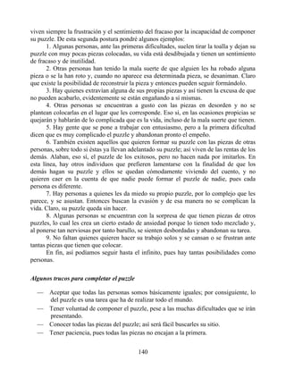 viven siempre la frustración y el sentimiento del fracaso por la incapacidad de componer
su puzzle. De esta segunda postura pondré algunos ejemplos:
1. Algunas personas, ante las primeras dificultades, suelen tirar la toalla y dejan su
puzzle con muy pocas piezas colocadas, su vida está desdibujada y tienen un sentimiento
de fracaso y de inutilidad.
2. Otras personas han tenido la mala suerte de que alguien les ha robado alguna
pieza o se la han roto y, cuando no aparece esa determinada pieza, se desaniman. Claro
que existe la posibilidad de reconstruir la pieza y entonces pueden seguir formándolo.
3. Hay quienes extravían alguna de sus propias piezas y así tienen la excusa de que
no pueden acabarlo, evidentemente se están engañando a sí mismas.
4. Otras personas se encuentran a gusto con las piezas en desorden y no se
plantean colocarlas en el lugar que les corresponde. Eso sí, en las ocasiones propicias se
quejarán y hablarán de lo complicada que es la vida, incluso de la mala suerte que tienen.
5. Hay gente que se pone a trabajar con entusiasmo, pero a la primera dificultad
dicen que es muy complicado el puzzle y abandonan pronto el empeño.
6. También existen aquellos que quieren formar su puzzle con las piezas de otras
personas, sobre todo si éstas ya llevan adelantado su puzzle; así viven de las rentas de los
demás. Alaban, eso sí, el puzzle de los exitosos, pero no hacen nada por imitarlos. En
esta línea, hay otros individuos que prefieren lamentarse con la finalidad de que los
demás hagan su puzzle y ellos se quedan cómodamente viviendo del cuento, y no
quieren caer en la cuenta de que nadie puede formar el puzzle de nadie, pues cada
persona es diferente.
7. Hay personas a quienes les da miedo su propio puzzle, por lo complejo que les
parece, y se asustan. Entonces buscan la evasión y de esa manera no se complican la
vida. Claro, su puzzle queda sin hacer.
8. Algunas personas se encuentran con la sorpresa de que tienen piezas de otros
puzzles, lo cual les crea un cierto estado de ansiedad porque lo tienen todo mezclado y,
al ponerse tan nerviosas por tanto barullo, se sienten desbordadas y abandonan su tarea.
9. No faltan quienes quieren hacer su trabajo solos y se cansan o se frustran ante
tantas piezas que tienen que colocar.
En fin, así podíamos seguir hasta el infinito, pues hay tantas posibilidades como
personas.
Algunos trucos para completar el puzzle
— Aceptar que todas las personas somos básicamente iguales; por consiguiente, lo
del puzzle es una tarea que ha de realizar todo el mundo.
— Tener voluntad de componer el puzzle, pese a las muchas dificultades que se irán
presentando.
— Conocer todas las piezas del puzzle; así será fácil buscarles su sitio.
— Tener paciencia, pues todas las piezas no encajan a la primera.
140
 