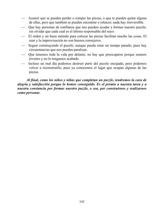 — Asumir que se pueden perder o romper las piezas, o que te pueden quitar alguna
de ellas, pero que también se pueden encontrar o rehacer; nada hay irreversible.
— Que hay personas de confianza que nos pueden ayudar a formar nuestro puzzle,
sin olvidar que cada cual es el último responsable del suyo.
— El orden y un buen método para colocar las piezas facilitan mucho las cosas. El
azar y la improvisación no son buenos consejeros.
— Seguir construyendo el puzzle, aunque pueda estar un tiempo parado, pues hay
circunstancias que nos pueden paralizar.
— Que tenemos toda la vida por delante; no hay que preocuparse porque seamos
jóvenes y no lo tengamos acabado.
— Incluso un mal día podemos destruir parte del puzzle encajado, pero podemos
volver a reconstruirlo, pues ya conocemos el lugar que ocupan algunas de las
piezas.
Al final, como los niños y niñas que completan un puzzle, tendremos la cara de
alegría y satisfacción porque lo hemos conseguido. Es el premio a nuestra tarea y a
nuestra constancia por formar nuestro puzzle, o sea, por construirnos y realizarnos
como personas.
141
 
