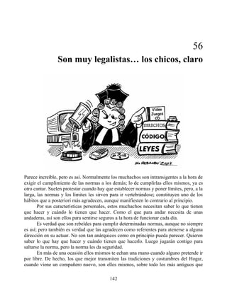 56
Son muy legalistas… los chicos, claro
Parece increíble, pero es así. Normalmente los muchachos son intransigentes a la hora de
exigir el cumplimiento de las normas a los demás; lo de cumplirlas ellos mismos, ya es
otro cantar. Suelen protestar cuando hay que establecer normas y poner límites, pero, a la
larga, las normas y los límites les sirven para ir vertebrándose; constituyen uno de los
hábitos que a posteriori más agradecen, aunque manifiesten lo contrario al principio.
Por sus características personales, estos muchachos necesitan saber lo que tienen
que hacer y cuándo lo tienen que hacer. Como el que para andar necesita de unas
andaderas, así son ellos para sentirse seguros a la hora de funcionar cada día.
Es verdad que son rebeldes para cumplir determinadas normas, aunque no siempre
es así; pero también es verdad que las agradecen como referentes para atenerse a alguna
dirección en su actuar. No son tan anárquicos como en principio pueda parecer. Quieren
saber lo que hay que hacer y cuándo tienen que hacerlo. Luego jugarán contigo para
saltarse la norma, pero la norma les da seguridad.
En más de una ocasión ellos mismos te echan una mano cuando alguno pretende ir
por libre. De hecho, los que mejor transmiten las tradiciones y costumbres del Hogar,
cuando viene un compañero nuevo, son ellos mismos, sobre todo los más antiguos que
142
 