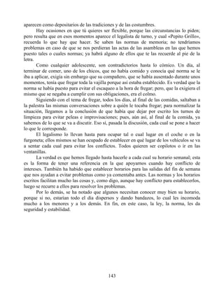 aparecen como depositarios de las tradiciones y de las costumbres.
Hay ocasiones en que tú quieres ser flexible, porque las circunstancias lo piden;
pero resulta que en esos momentos aparece el legalista de turno, y cual «Pepito Grillo»,
recuerda lo que hay que hacer. Se saben las normas de memoria; no tendríamos
problemas en caso de que se nos perdieran las actas de las asambleas en las que hemos
puesto tales o cuales normas; ya habrá alguno de ellos que te las recuerde al pie de la
letra.
Como cualquier adolescente, son contradictorios hasta lo cómico. Un día, al
terminar de comer, uno de los chicos, que no había comido y conocía qué norma se le
iba a aplicar, exigía sin embargo que su compañero, que se había ausentado durante unos
momentos, tenía que fregar toda la vajilla porque así estaba establecido. Es verdad que la
norma se había puesto para evitar el escaqueo a la hora de fregar; pero, que la exigiera el
mismo que se negaba a cumplir con sus obligaciones, era el colmo.
Siguiendo con el tema de fregar, todos los días, al final de las comidas, saltaban a
la palestra las mismas conversaciones sobre a quién le tocaba fregar; para normalizar la
situación, llegamos a la conclusión de que había que dejar por escrito los turnos de
limpieza para evitar peleas e improvisaciones; pues, aún así, al final de la comida, ya
sabemos de lo que se va a discutir. Eso sí, pasada la discusión, cada cual se pone a hacer
lo que le corresponde.
El legalismo lo llevan hasta para ocupar tal o cual lugar en el coche o en la
furgoneta; ellos mismos se han ocupado de establecer en qué lugar de los vehículos se va
a sentar cada cual para evitar los conflictos. Todos quieren ser copilotos o ir en las
ventanillas.
La verdad es que hemos llegado hasta hacerle a cada cual su horario semanal; esta
es la forma de tener una referencia en la que apoyarnos cuando hay conflicto de
intereses. También ha habido que establecer horarios para las salidas del fin de semana
que nos ayudan a evitar problemas como ya comentaba antes. Las normas y los horarios
escritos facilitan mucho las cosas y, como digo, aunque hay conflicto para establecerlos,
luego se recurre a ellos para resolver los problemas.
Por lo demás, se ha notado que algunos necesitan conocer muy bien su horario,
porque si no, estarían todo el día dispersos y dando bandazos, lo cual les incomoda
mucho a los menores y a los demás. En fin, en este caso, la ley, la norma, les da
seguridad y estabilidad.
143
 