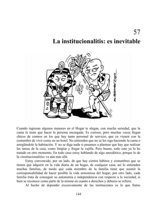 57
La institucionalitis: es inevitable
Cuando ingresan algunos menores en el Hogar te alegan, con mucha seriedad, que la
cama la tiene que hacer la persona encargada. Es curioso, pero muchas veces llegan
chicos de centros en los que hay tanto personal de servicio, que ya vienen con la
costumbre de vivir como en un hotel. No entienden que no se les siga haciendo la cama o
arreglándole la habitación. Y no se diga nada si pasamos a plantear que hay que realizar
las tareas de la casa, como limpiar y fregar la vajilla. Pero bueno, todo esto ya lo he
tratado en otro momento. En todo caso estoy hablando de algo anecdótico, porque lo de
la «institucionalitis» va aún más allá.
Estoy convencido, por un lado, de que hay ciertos hábitos y costumbres que se
tienen que adquirir en la vida diaria de un hogar, de cualquier casa; así lo entienden
muchas familias, de modo que cada miembro de la familia tiene que asumir la
corresponsabilidad de hacer posible la vida armoniosa del hogar; por otro lado, cada
familia trata de conseguir su autonomía e independencia con respecto a la sociedad, si
bien se reconoce como parte de la misma en cuanto a derechos y deberes se refiere.
Al hecho de depender excesivamente de las instituciones es lo que llamo
144
 