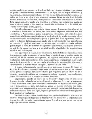 «institucionalitis»; es una especie de enfermedad —en este caso mimética— que pasa de
los padres «interesadamente dependientes» a los hijos con la mayor naturalidad y
espontaneidad, sin muchos aprendizajes previos. Es una de las mejores herencias que los
padres les dejan a los hijos, o sea, a nuestros menores. Desde su más tierna infancia,
muchos de nuestros chavales han vivido parecidas situaciones, unas veces es la práctica
de la mendicidad, otras acudir a la Cruz Roja o a Cáritas para solicitar una ayuda; en
otras ocasiones acuden a los servicios comunitarios o sociales de la localidad para
solicitar subvenciones, ayudas, apoyos.
Quizá lo más grave en esta historia, es que algunos de nuestros chicos han vivido
la experiencia de ver cómo sus padres, que de momento no pueden atenderles bien, han
solicitado de la Administración que se haga cargo de ellos durante un tiempo. Con estos
antecedentes, el chico va aprendiendo que se puede vivir de las ayudas que te dan tales o
cuales instituciones; por consiguiente, que de lo que se trata es de organizarse y estar al
tanto y, en función de las necesidades, acudir a tal o cual institución para que solucione
tus carencias. El siguiente paso es creerse, sin más, que tienen derecho a todo, incluso a
que les hagan la cama. En el fondo del argumento que manejan, hay algo así como que
«la vida les ha tratado muy mal y la sociedad les debe el cuidado y las atenciones que
necesitan para vivir mejor».
Esto equivale en el Hogar, a que tenemos que darles todo lo que necesitan, porque
tienen derecho a ello y, además, lo exigen hasta el punto de que te pueden montar un
conflicto, si no les concedes sus caprichos. No digamos nada cuando se les pide su
colaboración en las distintas tareas de las casa; parecería que se encuentran en un hotel y
todo se lo tienen que dar hecho, para eso la Administración paga por ellos; claro que si
supieran lo que la Administración les regala… Pero este es otro tema.
Y es esta mala pedagogía, pues algunos creen que cuando se vayan del Hogar, los
Servicios Sociales van a estar esperándolos con las puertas abiertas, con lo cual ya tienen
excusa para no desplegar demasiado esfuerzo por prepararse para el futuro. Si, en el
presente, van saliendo adelante sin problemas, el mañana ya vendrá y nos apañaremos,
vienen a decirte cuando se lo planteas y tratas de motivarles.
Lógicamente, cuando un chaval se va de nuestro Hogar a los 18 años no lo
dejamos, sin más, en la calle, salvo que él no quiera saber nada del centro, y procuramos
—ya lo he dicho en reflexiones anteriores— atenderle en sus necesidades básicas, pero
con el compromiso, por parte del joven, de poner los medios oportunos para seguir
avanzando en su independencia y autonomía para no seguir enganchado indefinidamente
a la beneficencia de uno u otro signo, objetivo que nosotros hemos tenido muy presente
desde que ingresó en el centro.
Es difícil cortar el cordón umbilical que une con las instituciones, pero entre los
objetivos principales del Hogar está el hacerles ver a los muchachos la importancia que
tiene no depender de nadie y que, si tienen alguna dependencia para que su vida vaya a
mejor, que sea de ellos mismos.
145
 