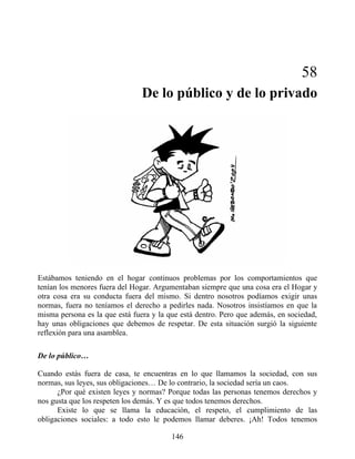 58
De lo público y de lo privado
Estábamos teniendo en el hogar continuos problemas por los comportamientos que
tenían los menores fuera del Hogar. Argumentaban siempre que una cosa era el Hogar y
otra cosa era su conducta fuera del mismo. Si dentro nosotros podíamos exigir unas
normas, fuera no teníamos el derecho a pedirles nada. Nosotros insistíamos en que la
misma persona es la que está fuera y la que está dentro. Pero que además, en sociedad,
hay unas obligaciones que debemos de respetar. De esta situación surgió la siguiente
reflexión para una asamblea.
De lo público…
Cuando estás fuera de casa, te encuentras en lo que llamamos la sociedad, con sus
normas, sus leyes, sus obligaciones… De lo contrario, la sociedad sería un caos.
¿Por qué existen leyes y normas? Porque todas las personas tenemos derechos y
nos gusta que los respeten los demás. Y es que todos tenemos derechos.
Existe lo que se llama la educación, el respeto, el cumplimiento de las
obligaciones sociales: a todo esto le podemos llamar deberes. ¡Ah! Todos tenemos
146
 