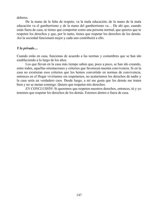 deberes.
De la mano de la falta de respeto, va la mala educación; de la mano de la mala
educación va el gamberrismo y de la mano del gamberrismo va… De ahí que, cuando
estás fuera de casa, te tienes que comportar como una persona normal, que quieres que te
respeten los derechos y que, por lo tanto, tienes que respetar los derechos de los demás.
Así la sociedad funcionará mejor y cada uno contribuirá a ello.
Y lo privado…
Cuando estás en casa, funcionas de acuerdo a las normas y costumbres que se han ido
estableciendo a lo largo de los años.
Los que llevan en la casa más tiempo saben que, poco a poco, se han ido creando,
entre todos, aquellas orientaciones y criterios que favorecen nuestra convivencia. Si en la
casa no existieran esos criterios que los hemos convertido en normas de convivencia,
entonces en el Hogar viviríamos sin respetarnos, no acataríamos los derechos de nadie y
la casa sería un verdadero caos. Desde luego, a mí me gusta que los demás me traten
bien y no se metan conmigo. Quiero que respeten mis derechos.
EN CONCLUSIÓN: Si queremos que respeten nuestros derechos, entonces, tú y yo
tenemos que respetar los derechos de los demás. Estemos dentro o fuera de casa.
147
 