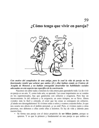 59
¿Cómo tengo que vivir en pareja?
Con motivo del cumpleaños de una amiga, para la cual la vida de pareja no ha
funcionado; tendré que aclarar que ambos (él y ella) habían estado en Centros de
Acogida de Menores y no habían conseguido desarrollar las habilidades sociales
adecuadas en este aspecto tan específico de la convivencia.
Nacemos sin saber nada y tenemos la vida entera para aprenderlo todo. Lo de vivir
en pareja es un arte. Y, como todo arte, se aprende. Las cosas importantes no se venden
en los supermercados, hay que ganárselas con esfuerzo y exigencia. Pero hay un
inconveniente: lo del esfuerzo y la exigencia, en estos tiempos, no se lleva. Ahora
«vende» más lo fácil y cómodo, el creer que las cosas se consiguen sin esfuerzo.
¡Cuándo nos desengañaremos! Si vivimos solas o solos y «vamos a nuestra bola», lo que
nos ocurra nos afecta en el ámbito personal, ¡y ya está! Pero, si vivimos junto a otras
personas, nos debemos a ellas como ellas a nosotros. Es ley de vida y además para
nuestro bien.
• Se forma una pareja con el único propósito de ser felices juntos, porque se
quieren. Y es que lo primero y fundamental en una pareja es que ambos se
148
 