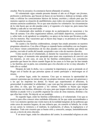 enseñar. Pero la cercanía y la constancia fueron allanando el camino.
El voluntariado sigue estando presente durante el año en el Hogar: son jóvenes,
profesores y profesoras, que buscan un hueco en sus horarios y dedican su tiempo, sobre
todo, a reforzar los conocimientos básicos de lectura, escritura y cálculo para que los
menores superen su situación de analfabetismo, pues todos sin excepción vienen con las
mismas carencias académicas. No es que sean muchos los voluntarios: las circunstancias
de la vida hacen que un año puedan estar y el siguiente a lo mejor no, pero nunca han
faltado y cada año se van renovando.
El voluntariado abre también el campo de su participación en vacaciones y los
fines de semana. Con ellos organizamos talleres, actividades deportivas, excursiones…
y, sobre todo, es de agradecer su compañía y su apoyo en las tareas que llevamos a cabo
con los menores. Hay vacaciones que se hacen muy largas y su presencia en el Hogar,
facilita mucho las cosas.
En cuanto a las familias colaboradoras, siempre han estado presentes en nuestros
programas educativos. Con ellas el Hogar se expande hasta confundirse con sus hogares.
Los chicos vienen contentísimos de los días pasados con estas familias que abren sus
puertas, con todo el cariño del mundo, acogiendo a uno o dos de nuestros chavales.
Como sucede con el voluntariado, es durante las vacaciones o en algunos de esos
puentes largos, el momento más apropiado para tener esta experiencia de convivir con
los menores, en este caso, en casa de las familias colaboradoras. Los comentarios
generales que hacen los chicos cuando llegan de las casas es lo bien que les han tratado
y, las familias, por su parte, nos comentan que a los chavales se les ve muy educados. Y
todo ello es verdad.
Después de todo lo dicho, voy a comentar la importancia y qué se pretende en el
Hogar con el hecho de que personas ajenas al centro participen e intervengan en el
mismo.
En primer lugar, están los menores. Creo que se merecen la oportunidad de
conocer a personas que no miran sólo por sus propios intereses, sino que son generosas y
a las que les importan los demás. Es bueno que experimenten el altruismo, la
generosidad, la gratuidad, la solidaridad, y que vean que hay personas que se preocupan
por ellos; es más, que los quieren y los valoran. También es bueno que tengan
experiencias con familias, diferentes a la suya, para que tengan referencias de que en las
familias se puede vivir y es posible organizar las cosas de otras maneras, distintas a las
que ellos han vivido. No deja de ser un modelaje.
En segundo lugar, están las familias colaboradoras y el voluntariado. Creo que es
positivo para ellos conocer otras realidades diferentes de las que están acostumbrados a
vivir. Los menores aportan una visión nueva de la realidad marginal, de las pobrezas que
están cerca de nuestros hogares, de una infancia que, sin comerlo ni beberlo, ha vivido
en sus carnes la violencia y el maltrato, la explotación, el abuso, la negligencia o el
abandono. Todo esto creemos que es bueno oírlo y conocerlo, aunque, lamentablemente
sea así, a través de estos chavales.
Y en tercer lugar, están los educadores del centro, la comunidad religiosa en este
151
 