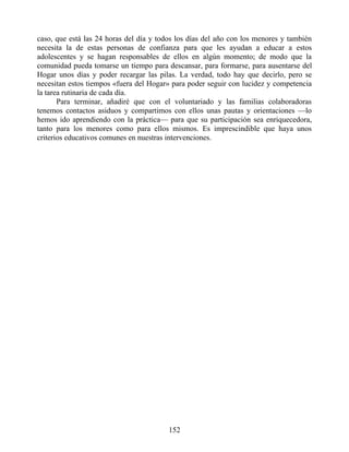 caso, que está las 24 horas del día y todos los días del año con los menores y también
necesita la de estas personas de confianza para que les ayudan a educar a estos
adolescentes y se hagan responsables de ellos en algún momento; de modo que la
comunidad pueda tomarse un tiempo para descansar, para formarse, para ausentarse del
Hogar unos días y poder recargar las pilas. La verdad, todo hay que decirlo, pero se
necesitan estos tiempos «fuera del Hogar» para poder seguir con lucidez y competencia
la tarea rutinaria de cada día.
Para terminar, añadiré que con el voluntariado y las familias colaboradoras
tenemos contactos asiduos y compartimos con ellos unas pautas y orientaciones —lo
hemos ido aprendiendo con la práctica— para que su participación sea enriquecedora,
tanto para los menores como para ellos mismos. Es imprescindible que haya unos
criterios educativos comunes en nuestras intervenciones.
152
 