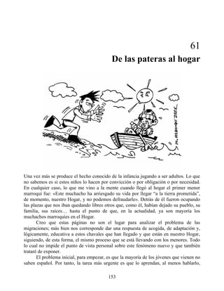 61
De las pateras al hogar
Una vez más se produce el hecho conocido de la infancia jugando a ser adultos. Lo que
no sabemos es si estos niños lo hacen por convicción o por obligación o por necesidad.
En cualquier caso, lo que me vino a la mente cuando llegó al hogar el primer menor
marroquí fue: «Este muchacho ha arriesgado su vida por llegar “a la tierra prometida”,
de momento, nuestro Hogar, y no podemos defraudarle». Detrás de él fueron ocupando
las plazas que nos iban quedando libres otros que, como él, habían dejado su pueblo, su
familia, sus raíces… hasta el punto de que, en la actualidad, ya son mayoría los
muchachos marroquíes en el Hogar.
Creo que estas páginas no son el lugar para analizar el problema de las
migraciones; más bien nos corresponde dar una respuesta de acogida, de adaptación y,
lógicamente, educativa a estos chavales que han llegado y que están en nuestro Hogar,
siguiendo, de esta forma, el mismo proceso que se está llevando con los menores. Todo
lo cual no impide el punto de vista personal sobre este fenómeno nuevo y que también
trataré de exponer.
El problema inicial, para empezar, es que la mayoría de los jóvenes que vienen no
saben español. Por tanto, la tarea más urgente es que lo aprendan, al menos hablarlo,
153
 