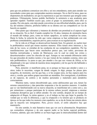 para que nos podamos comunicar con ellos y así nos entendamos, tanto para atender sus
necesidades como para que comprendan nuestros mensajes. No es fácil la tarea, pues no
disponemos de mediadores; así que la experiencia es que nos tenemos que arreglar como
podemos. Últimamente, hemos podido facilitarles la asistencia a una academia para
aprender español. También ocurre que, como el grupo va aumentando, entre ellos se
ayudan. Por otra parte, este dato puede convertirse en una dificultad añadida, pues, por la
ley del mínimo esfuerzo, prefieren hablar en su idioma con sus compañeros en vez de
hacerlo en español.
Otro punto que valoramos y tratamos de abordar con prontitud es el aspecto legal
de su situación. No es fácil. Cuando cumplen los 16 años, tratamos de orientarles hacia
el mundo del trabajo; pero, como no tienen «papeles», se suelen complicar las cosas.
Hasta la fecha, la solución ha sido que varias empresas se han solidarizado con este
problema contratándolos, requisito previo, para avanzar en su regularización.
En la vida en el Hogar se desenvuelven bastante bien. En general, no suelen traer
la problemática social que tienen nuestros menores. Ellos tienen otros intereses y, las
más de las veces, se extrañan de las conductas de sus compañeros españoles. Por las
manifestaciones que hacen estos muchachos parece que, casi todos, provienen de
familias normalizadas y rurales de Marruecos; con lo cual no están tan «rotos y
desestructurados» como los chavales de aquí. Aunque se van notando diferencias entre
los que proceden de medios rurales y los que vienen de las ciudades costeras, éstos son
más problemáticos. La pena es que, por atender a los que nos vienen de África, se ha
abandonado a los que venían de nuestras áreas marginales y de los que he ido hablando a
lo largo del libro.
Pero, atención: si manifiesto pena, no es porque no haya que atender a unos y a
otros; todos lo necesitan, vengan de donde vengan; lo digo, porque las plazas para
acogerlos, de momento, son las que hay, y si las ocupan unos, no hay espacio para los
otros y, resulta, que ambos grupos necesitan ser atendidos. Por consiguiente, el problema
es de espacios, de centros y de medios personales y materiales para atenderlos
correctamente.
Mientras tanto, vamos descubriendo que, como adolescentes que son, tienen las
mismas características y dan parecidas respuestas a las de nuestros menores. A medida
que se van familiarizando con su nueva situación, se manifiestan tal y como son y, sea
por mimetismo o porque participan de la misma cultura juvenil, empiezan a mostrar
conductas disruptivas que se deben atender. En este sentido, después de un tiempo de
adaptación al Hogar, la rutina aparece y en el trabajo no hay que bajar la guardia. Es
verdad que se nota la diferencia, y que la crispación o la tensión que se producía en
épocas en las que todos los menores eran españoles, no se da de forma tan notoria ahora
que la mayoría son inmigrantes. Pero, grosso modo, el estilo educativo hay que
mantenerlo.
En este sentido, lo más llamativo tiene que ver con la alimentación. Respetamos
sus costumbres religiosas y de este aspecto nadie se ha hecho especial problema.
Creemos, además, que este ámbito es un buen lugar para la interculturalidad dentro del
154
 