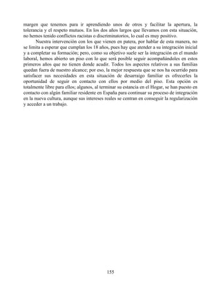 margen que tenemos para ir aprendiendo unos de otros y facilitar la apertura, la
tolerancia y el respeto mutuos. En los dos años largos que llevamos con esta situación,
no hemos tenido conflictos racistas o discriminatorios, lo cual es muy positivo.
Nuestra intervención con los que vienen en patera, por hablar de esta manera, no
se limita a esperar que cumplan los 18 años, pues hay que atender a su integración inicial
y a completar su formación; pero, como su objetivo suele ser la integración en el mundo
laboral, hemos abierto un piso con lo que será posible seguir acompañándoles en estos
primeros años que no tienen donde acudir. Todos los aspectos relativos a sus familias
quedan fuera de nuestro alcance; por eso, la mejor respuesta que se nos ha ocurrido para
satisfacer sus necesidades en esta situación de desarraigo familiar es ofrecerles la
oportunidad de seguir en contacto con ellos por medio del piso. Esta opción es
totalmente libre para ellos; algunos, al terminar su estancia en el Hogar, se han puesto en
contacto con algún familiar residente en España para continuar su proceso de integración
en la nueva cultura, aunque sus intereses reales se centran en conseguir la regularización
y acceder a un trabajo.
155
 