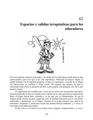 62
Espacios y salidas terapéuticas para los
educadores
Esta necesidad de espacios personales y de salidas de los educadores puede parecer algo
intrascendente, pero creo que es de vital importancia. Planteado de manera simple, se
podría formular con la siguiente pregunta: ¿Cómo no «quemarse» viviendo en un Hogar
con adolescentes en conflicto y riesgo social? Me imagino que después de todo lo
comentado hasta ahora no parecerá tan dura y preocupante esta pregunta, sino de lo más
natural y lógica.
La experiencia me confirma que, como uno no active los mecanismos oportunos,
termina perdiendo el norte en muchas cosas valiosas de su vida, que hasta el momento de
llegar al Hogar fueron bien valoradas y en las que uno se fundamentaba. Sé que la
imagen puede resultar un poco exagerada, pero la realidad demuestra que la vida diaria,
continuada y permanente en el Hogar ocasiona en la propia persona una especie de
terremotos, desajustes y situaciones tensas que pueden hacerte tambalear y, a veces, te
ocasionan serios daños personales.
El día a día en el Centro es un trabajo duro, exigente, comprometido y, a veces,
156
 