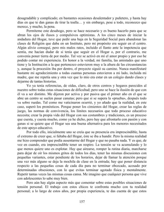 desagradable y complicado; en bastantes ocasiones desalentador y puñetero, y hasta hay
días en que te dan ganas de tirar la toalla… y sin embargo, pese a todo, reconozco que
merece, y mucho, la pena.
Permíteme este desahogo, pero se hace necesario y es bueno hacerlo para que se
abran los ojos de ilusos y compulsivos optimistas. A los cinco meses de iniciar la
andadura del Hogar, tuve que pedir una baja en la Seguridad Social para abandonar las
clases de Religión que daba en un Instituto, pero mi propósito era seguir en el centro.
Algún alivio conseguí, pero mis malos ratos, incluido el llanto ante la impotencia que
sentía, me hacían dudar de si tenía que seguir en el Hogar o, por el contrario, me
convenía poner tierra de por medio. Tal vez se activó en mí el amor propio y por eso he
podido contar mi experiencia. En honor a la verdad, mi familia, las amistades que uno
tiene y la Institución a la que pertenezco estuvieron muy a la altura de las circunstancias
y, aunque la procesión iba por dentro, el proyecto siguió su camino. Nunca manifestaré
bastante mi agradecimiento a todas cuantas personas estuvieron a mi lado, incluida mi
madre, que me repetía una y otra vez que lo mío era estar en un colegio dando clases y
dejarme de tantas historias.
Yo ya tenía referencias, de oídas, claro, de otros centros y hogares parecidos al
nuestro sobre todas estas situaciones de dificultad; pero uno se hace la ilusión de que con
él va a ser distinto. Me dijeron por activa y por pasiva que el primer año en el que se
abre un centro se suelen pasar canutas; pero que si se supera la «prueba», después todo
va sobre ruedas. Tal como me vaticinaron ocurrió, y yo añado que la realidad, en este
caso, superó los pronósticos. Porque poner los cimientos del Hogar, crear las reglas de
juego, las normas de convivencia, los límites necesarios que todo proceso educativo
necesita; crear la propia vida del Hogar con sus costumbres y tradiciones, es un proceso
que cuesta, y cuesta mucho, como ya he dicho, pero hay que afrontarlo con pasión y con
ganas si se quiere que el Hogar sea una buena alternativa para los menores necesitados
de este apoyo educativo.
Por todo ello, inicialmente uno se creía que su presencia era imprescindible, hasta
el extremo de creer que, si faltaba del Hogar, éste se iba a hundir. Pero la misma realidad
me hizo comprender que podía ausentarme del Hogar y que no pasaba nada. Y es que, de
vez en cuando, era imprescindible tener un respiro. La tensión se va acumulando y lo
que menos quiere uno es explotar. Hay que airearse, romper la rutina diaria, marcharse
para dejar de oír los mismos gritos de todos los días, tener las mismas discusiones con
pequeñas variantes, estar pendiente de los horarios, dejar de llamar la atención porque
una vez más alguno se deja la mochila de clase en la entrada; hay que poner distancia
respecto a las pequeñas cosas de cada día para no terminar obcecado, acosado por
determinadas obsesiones, con lo que evitas terminar agotado física y mentalmente.
Repetir tantas veces las mismas cosas cansa. Me imagino que cualquier persona que vive
con adolescentes lo sabe muy bien.
Pero aún hay algún aspecto más que comentar sobre estas posibles situaciones de
tensión personal. El trabajo con estos chicos te confronta mucho con tu realidad
personal; a lo largo de estos años, por propia experiencia, te das cuenta de que estos
157
 