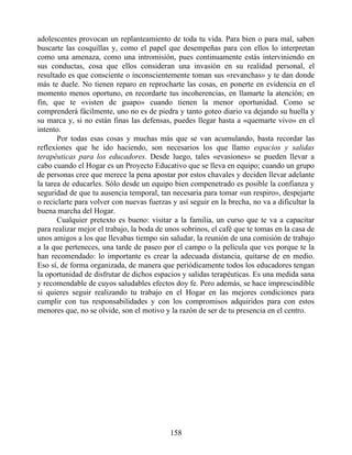 adolescentes provocan un replanteamiento de toda tu vida. Para bien o para mal, saben
buscarte las cosquillas y, como el papel que desempeñas para con ellos lo interpretan
como una amenaza, como una intromisión, pues continuamente estás interviniendo en
sus conductas, cosa que ellos consideran una invasión en su realidad personal, el
resultado es que consciente o inconscientemente toman sus «revanchas» y te dan donde
más te duele. No tienen reparo en reprocharte las cosas, en ponerte en evidencia en el
momento menos oportuno, en recordarte tus incoherencias, en llamarte la atención; en
fin, que te «visten de guapo» cuando tienen la menor oportunidad. Como se
comprenderá fácilmente, uno no es de piedra y tanto goteo diario va dejando su huella y
su marca y, si no están finas las defensas, puedes llegar hasta a «quemarte vivo» en el
intento.
Por todas esas cosas y muchas más que se van acumulando, basta recordar las
reflexiones que he ido haciendo, son necesarios los que llamo espacios y salidas
terapéuticas para los educadores. Desde luego, tales «evasiones» se pueden llevar a
cabo cuando el Hogar es un Proyecto Educativo que se lleva en equipo; cuando un grupo
de personas cree que merece la pena apostar por estos chavales y deciden llevar adelante
la tarea de educarles. Sólo desde un equipo bien compenetrado es posible la confianza y
seguridad de que tu ausencia temporal, tan necesaria para tomar «un respiro», despejarte
o reciclarte para volver con nuevas fuerzas y así seguir en la brecha, no va a dificultar la
buena marcha del Hogar.
Cualquier pretexto es bueno: visitar a la familia, un curso que te va a capacitar
para realizar mejor el trabajo, la boda de unos sobrinos, el café que te tomas en la casa de
unos amigos a los que llevabas tiempo sin saludar, la reunión de una comisión de trabajo
a la que perteneces, una tarde de paseo por el campo o la película que ves porque te la
han recomendado: lo importante es crear la adecuada distancia, quitarse de en medio.
Eso sí, de forma organizada, de manera que periódicamente todos los educadores tengan
la oportunidad de disfrutar de dichos espacios y salidas terapéuticas. Es una medida sana
y recomendable de cuyos saludables efectos doy fe. Pero además, se hace imprescindible
si quieres seguir realizando tu trabajo en el Hogar en las mejores condiciones para
cumplir con tus responsabilidades y con los compromisos adquiridos para con estos
menores que, no se olvide, son el motivo y la razón de ser de tu presencia en el centro.
158
 