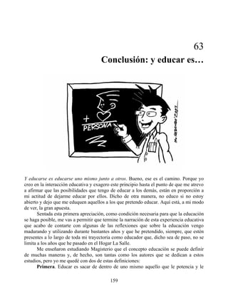 63
Conclusión: y educar es…
Y educarse es educarse uno mismo junto a otros. Bueno, ese es el camino. Porque yo
creo en la interacción educativa y exagero este principio hasta el punto de que me atrevo
a afirmar que las posibilidades que tengo de educar a los demás, están en proporción a
mi actitud de dejarme educar por ellos. Dicho de otra manera, no educo si no estoy
abierto y dejo que me eduquen aquellos a los que pretendo educar. Aquí está, a mi modo
de ver, la gran apuesta.
Sentada esta primera apreciación, como condición necesaria para que la educación
se haga posible, me vas a permitir que termine la narración de esta experiencia educativa
que acabo de contarte con algunas de las reflexiones que sobre la educación vengo
madurando y utilizando durante bastantes años y que he pretendido, siempre, que estén
presentes a lo largo de toda mi trayectoria como educador que, dicho sea de paso, no se
limita a los años que he pasado en el Hogar La Salle.
Me enseñaron estudiando Magisterio que el concepto educación se puede definir
de muchas maneras y, de hecho, son tantas como los autores que se dedican a estos
estudios, pero yo me quedé con dos de estas definiciones:
Primera. Educar es sacar de dentro de uno mismo aquello que le potencia y le
159
 