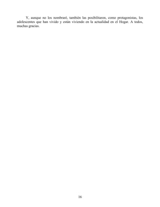 Y, aunque no los nombraré, también las posibilitaron, como protagonistas, los
adolescentes que han vivido y están viviendo en la actualidad en el Hogar. A todos,
muchas gracias.
16
 
