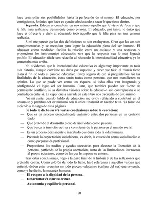 hace desarrollar sus posibilidades hasta la perfección de sí mismo. El educador, por
consiguiente, lo único que hace es ayudar al educando a sacar lo que tiene dentro.
Segunda. Educar es completar en uno mismo aquello que le viene de fuera y que
le falta para realizarse plenamente como persona. El educador, por tanto, lo único que
hace es ofrecerle y darle al educando todo aquello que le falta para ser una persona
realizada.
A mí me parece que las dos definiciones no son excluyentes. Creo que las dos son
complementarias y se necesitan para lograr la educación plena del ser humano. El
educador como mediador, facilita la relación entre un estímulo y una respuesta y
proporciona los instrumentos adecuados para que la respuesta sea lo más lograda
posible. El educador añade con relación al educando la intencionalidad educativa; ya lo
comentaba más arriba.
No olvidemos que la intencionalidad educativa es algo muy importante en toda
esta historia, aunque conviene no darla por supuesto y creer que todo el mundo tiene
claro el fin de todo el proceso educativo. Estoy seguro de que si preguntamos por las
finalidades de la educación, éstas serán tantas como personas que nos manifiesten su
opinión. Lo que se puede ver como una riqueza, si todas ellas van integrando y
configurando el logro del ser humano. Claro, que también pueden ser fuente de
permanente conflicto, si las distintas visiones sobre la educación son contrapuestas o se
contradicen entre sí. La experiencia narrada en este libro nos da cuenta de esto mismo.
Por mi parte, cuando hablo de educación me estoy refiriendo a contribuir en el
desarrollo y plenitud del ser humano con la única finalidad de hacerle feliz. Ya lo he ido
diciendo a lo largo de estas páginas.
De todo lo dicho sacaré varias conclusiones sobre la educación:
— Que es un proceso esencialmente dinámico entre dos personas en un contexto
dado.
— Que pretende el desarrollo pleno del individuo como persona.
— Que busca la inserción activa y consciente de la persona en el mundo social.
— Es un proceso permanente e inacabado que dura toda la vida humana.
— Pretende la capacitación sociolaboral, es decir, la educación como socialización o
como preparación profesional.
— Proporciona los medios y ayudas necesarias para alcanzar la liberación de la
persona, partiendo de la propia aceptación, tanto de las limitaciones intrínsecas
al propio educando, como de las que le impone su entorno.
Tras estas conclusiones, llego a la parte final de la historia y de las reflexiones que
pretendía contar. Como colofón de todo lo dicho, haré referencia a aquellos valores que
entiendo deben estar presentes en todo proceso educativo (cultura del ser) que pretenda,
como ya he dicho, la madurez humana:
— El respeto a la dignidad de la persona.
— Desarrollar el espíritu crítico.
— Autonomía y equilibrio personal.
160
 